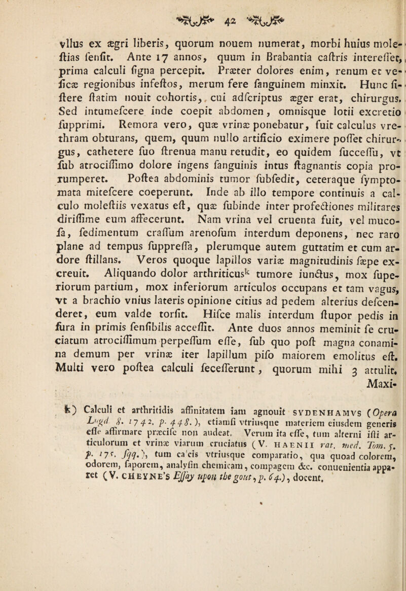 vllus ex xgri liberis, quorum nouem numerat, morbi huius mole- ftias fenfit. Ante 17 annos, quum in Brabantia caftris interefiec, prima calculi (igna percepit. Praeter dolores enim, renum et ve- licx regionibus infeftos, merum fere fanguinem minxit. Hunc fi- llere Batim nouit cohortis,, cui adfcriptus seger erat, chirurgus, Sed intumefcere inde coepit abdomen, omnisque lotii excrecio fupprimi. Remora vero, quas vrinai ponebatur, fuit calculus vre- thram obturans, quem, quum nullo artificio eximere pofTet chirur^* gus, cathetere fuo ftrenua manu retudit, eo quidem fucceflu, vt fub atrocifiimo dolore ingens fanguinis intus ftagnantis copia pro¬ rumperet. Poftea abdominis tumor fubfedit, ceteraque fympto- mata mitefcere coeperunt. Inde ab illo tempore continuis a cal¬ culo moleftiis vexatus efl, quas fubinde inter profediones militares diriiUme eum affecerunt. Nam vrina vel cruenta fuit, vel muco- ia, fedimentum craffum arenofum interdum deponens, nec raro plane ad tempus fupprefia, plerumque autem guttatim et cum ar¬ dore flillans. Veros quoque lapillos varias magnitudinis faspe ex- creuit. Aliquando dolor arthriticus^ tumore iundius, mox fupe- riorum partium, mox inferiorum articulos occupans et tam vagus, vt a brachio vnius lateris opinione citius ad pedem alterius defcen- deret, eum valde torfit. Hifce malis interdum flupor pedis in £ira in primis fenfibilis acceffit. Ante duos annos meminit fe cru¬ ciatum atrociffimum perpeflum effe, fub quo pofl magna conami¬ na demum per vrinas iter lapillum pifo maiorem emolitos eft. Multi vero poflea calculi fecefferunt, quorum mihi 3 attulit. Maxi- It) Calculi et arthritidis affinitatem iam agiiouit sydenhamvs {Opera Lh^d ly/J.2, p./f.^§,)^ etiamfi vtriusque materiem eiusdem generis efle affirmare praecife non audeat. Verum ita effie, tum alterni ifti ar¬ ticulorum et vrinae viarum cruciatus (V. haenii rat, med. Tom.p, T' fqq»)-, tum ca*cis vtriusque comparatio, qua quoad colorem, odorciiij faporem, analyfin chemicam, compagem &c# coniieuieiitia appa¬ ret (V, CHEYNE’s Ejjqy upon tbegout^p, docent.