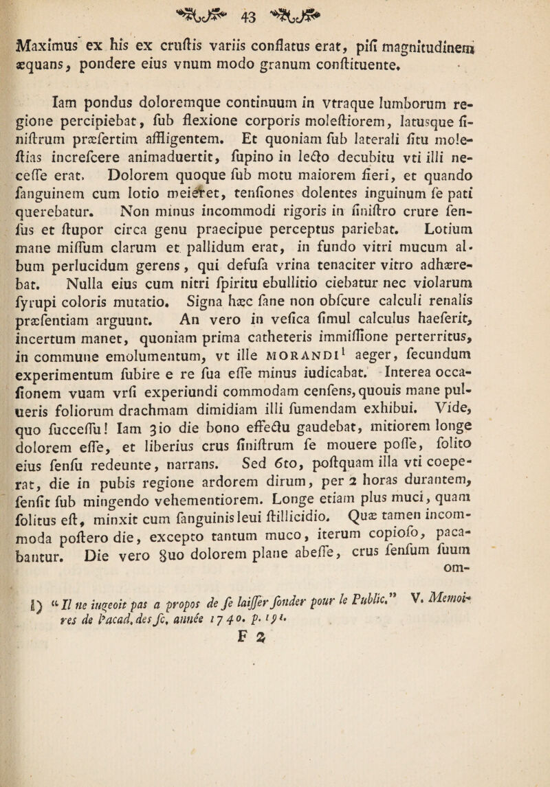 Maximus ex bis ex criiflis variis conflatus erat, pifl magnitudineni aequans, pondere eius vnum modo granum conflicuente^ lam pondus doloremque continuum in vtraque lumborum re¬ gione percipiebat, fub flexione corporis molefliorem, latusque fl- niflrum prsefertim affligentem. Et quoniam fub laterali fltu mo!e- flias increfcere animaduertit, fupino in ledlo decubitu vti illi ne- cefle erat. Dolorem quoque fub motu maiorem fleri, et quando fanguinem cum lotio meieVet, tenfiones dolentes inguinum fe pati querebatur. Non minus incommodi rigoris in flniflro crure ien- fus et ilupor circa genu praecipue perceptus pariebat. Lotium mane mifliim clarum et pallidum erat, in fundo vitri mucum al¬ bum perlucidum gerens, qui defufa vrina tenaciter vitro adhsere- bat. Nulla eius cum nitri fpiritu ebullitio ciebatur nec violarum fyrupi coloris mutatio. Signa hsec fane non obfcure calculi renalis pracfentiam arguunt. An vero in veflca flmul calculus haeferit, incertum manet, quoniam prima catheteris immiflione perterritus, incommune emolumentum, vt ille morandi^ aeger, iecundum experimentum fubire e re fua efle minus iudicabat. Interea occa- flonem vuam vrfi experiundi commodam cenfens, quouis mane pul- iieris foliorum drachmam dimidiam illi flimendam exhibui. Vide, quo flicceflu! lam ^io die bono effedlu gaudebat, mitiorem longe dolorem efle, et liberius crus flniflrum fe mouere pofle, folito eius fenfli redeunte, narrans. Sed 6to, poilquam illa vti coepe¬ rat, die in pubis regione ardorem dirum, per 2 horas durantem, fenflt fub mingendo vehementiorem. Longe etiam plus muci, quam fblitus eft, minxit cum (anguinis leui flillicidio. Qu^ tamen incom¬ moda poliero die, excepto tantum muco, iterum copiofo, paca¬ bantur. Die vero 8uo dolorem plane abelTe, crus fenfum fuuin om- 2) <‘I/ ne iu%eoit pas a propos de fe laijfer fonder pour U PuUtcf V. Mernoi- res de l^acad,desfc, annee ly 40, p.