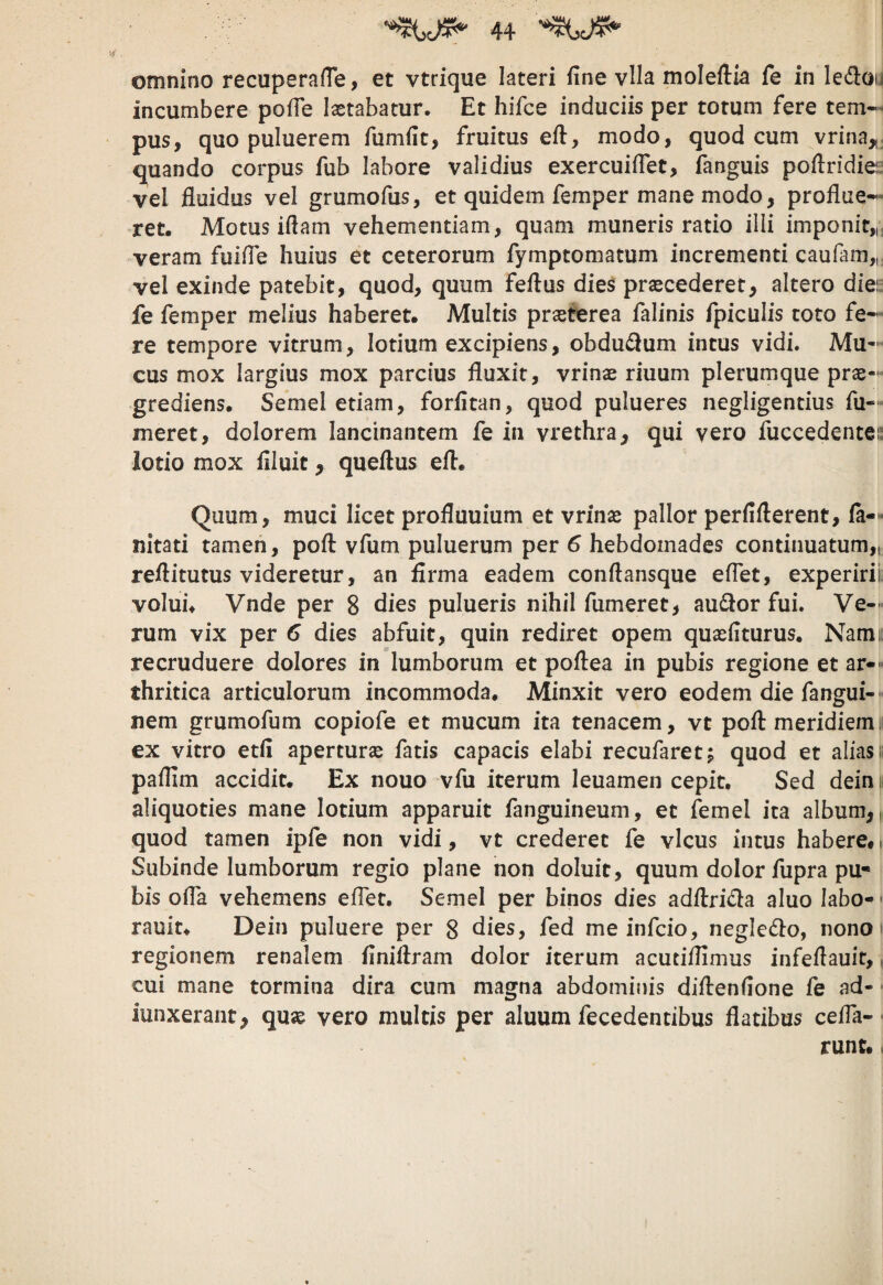 omnino recuperaOe, et vtrique lateri fine vlla moleftia fe in ledoy incumbere pofie lastabatur. Et hifce induciis per totum fere tem¬ pus, quo puluerem fiimfit, fruitus efi, modo, quod cum vrina^, quando corpus fub labore validius exercuifiet, fanguis pofiridiei: vel fluidus vel grumofus, et quidem femper mane modo, proflue¬ ret. Motus iftam vehementiam, quam muneris ratio illi imponit,,, veram fuifie huius et ceterorum fymptomatum incrementi caufam,, vel exinde patebit, quod, quum feflus die^ praecederet, altero diei: fe femper melius haberet. Multis praeterea falinis fpiculis toto fe¬ re tempore vitrum, lotium excipiens, obdu£lum intus vidi. Mu¬ cus mox largius mox parcius fluxit, vrinae riuum plerumque prae- grediens. Semel etiam, forfitan, quod pulueres negligentius fu- meret, dolorem lancinantem fe in vrethra, qui vero fuccedentei: iodo mox filuit, queftus efl. Quum, muci licet profluuium et vrinae pallor perfifterent, (a— nitati tamen, poft vfum puluerum per 6 hebdomades continuatum,, reflitutus videretur, an firma eadem conftansque effet, experirii volui. Vnde per 8 dies pulueris nihil fumeret, audior fui. Ve¬ rum vix per 6 dies abfuit, quin rediret opem quaefiturus. Nam» recruduere dolores in lumborum et poflea in pubis regione et ar-' thritica articulorum incommoda. Minxit vero eodem die fangui-' nem grumofum copiofe et mucum ita tenacem, vt poft meridiem; ex vitro etfi aperturse fatis capacis elabi recufaret; quod et alias t pafllm accidit. Ex nouo vfu iterum leuamen cepit. Sed dein i aliquoties mane lotium apparuit fanguineum, et femel ita album,, quod tamen ipfe non vidi, vt crederet fe vicus intus habere. i Subinde lumborum regio plane non doluit, quum dolor fupra pu¬ bis ofla vehemens effet. Semel per binos dies adftridla aluo labo-' rauit. Dein puluere per 8 Aies, fed me infcio, negledlo, nonoi regionem renalem finiftram dolor iterum acutiflimus infeftauit,, cui mane tormina dira cum magna abdominis diftenfione fe ad- ■ iunxerant, quae vero multis per aluum fecedentibus flatibus ceffa-• runc.,