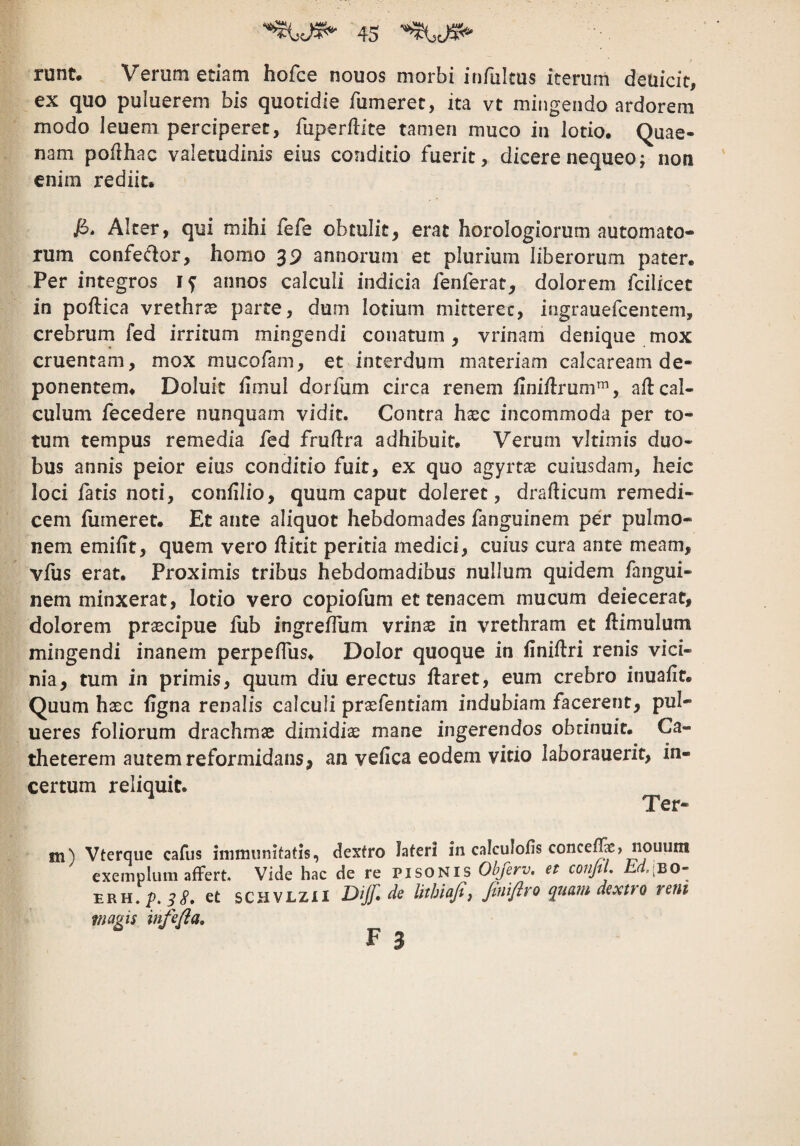 runt# Verum edam hofce nouos morbi infulms iterum deuicit, ex quo puluerem bis quotidie fumeret, ita vC mingendo ardorem modo leueni perciperet, fuperfdte tamen muco in lotio. Quae¬ nam pofthac valetudinis eius conditio fuerit, dicere nequeo; noti enim rediit. Alter, qui mihi fefe obtulit, erat horologiorum automato¬ rum confedor, homo 39 annorum et plurium liberorum pater. Per integros annos calculi indicia fenferat, dolorem fcilicet in poftica vrethrs parte, dum lotium mitteret, ingrauefcentem, crebrum fed irritum mingendi conatum, vrinam denique mox cruentam, mox mucofam, et interdum materiam calcaream de¬ ponentem. Doluic hmul dorfum circa renem finiilrum™, all cal¬ culum fecedere nunquam vidit. Contra haec incommoda per to¬ tum tempus remedia fed fruftra adhibuit. Verum vitimis duo¬ bus annis peior eius conditio fuit, ex quo agyrt^ cuiusdam, heic loci fatis noti, confilio, quum caput doleret, drafticum remedi- cem fumeret. Et ante aliquot hebdomades fanguinem pe'r pulmo¬ nem emifit, quem vero ilitit peritia medici, cuius cura ante meam, vfus erat. Proximis tribus hebdomadibus nullum quidem fangui¬ nem minxerat, lotio vero copiofum et tenacem mucum deiecerat, dolorem praecipue fub ingreffum vrinae in vrethram et ftimulum mingendi inanem perpeffus. Dolor quoque in finiftri renis vici¬ nia, tum in primis, quum diu erectus ftaret, eum crebro inuafit. Quum haec ligna renalis calculi prasfentiam indubiam facerent, pul- ueres foliorum drachmae dimidiae mane ingerendos obtinuit. Ca¬ theterem autem reformidans, an vefica eodem vitio laborauerit, in¬ certum reliquit. ^ Ter¬ ni) Vterque cafus Jnmiiinitatis, dextro lateri in calculofis conce^ > nouum exemplum affert. Vide hac de re PisoNis Obferv. et conjtL ERH.p. et SCHVLZII Dijf, de lithiafij finiflro quam dextro rem magis infefla, F 3