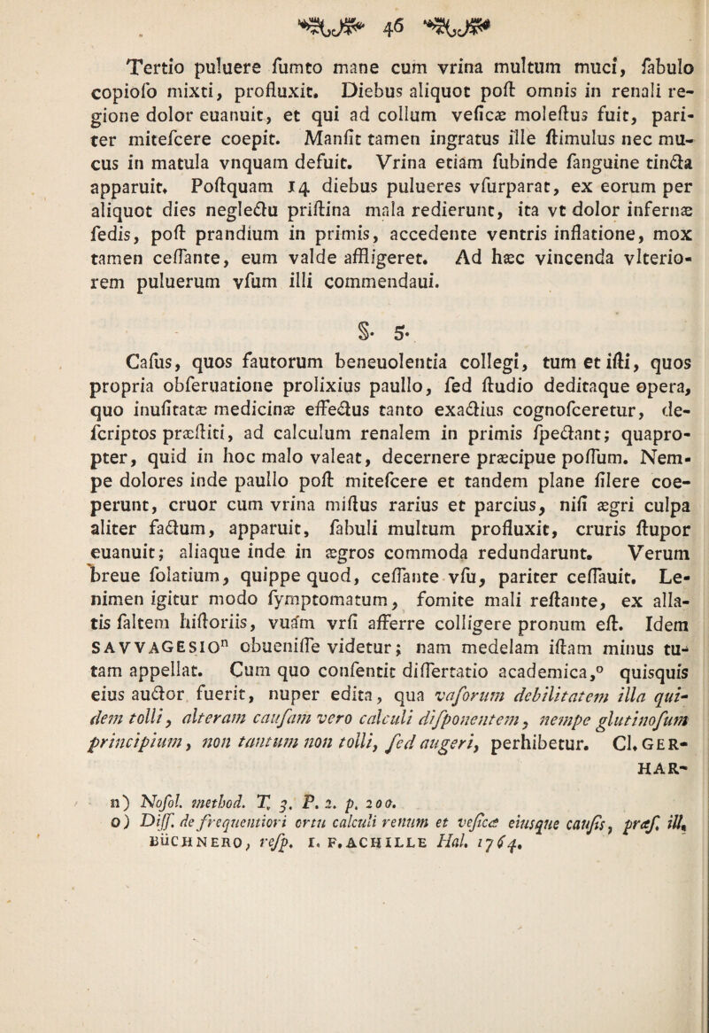 Tertio puluere fumto mane cum vrina multum muci, fabulo copiofo mixti, profluxit. Diebus aliquot pofl: omnis in renali re¬ gione dolor euanuit, et qui ad collum veflcae moieftus fuit, pari¬ ter mitefcere coepit. Manfit tamen ingratus ille ftimulus nec mu¬ cus in matula vnquam defuit. Vrina etiam fubinde fanguine tinda apparuit. Poflquam 14 diebus pulueres vfurparat, ex eorum per aliquot dies negle(5lu priflina mala redierunt, ita vt dolor infernae fedis, pofl prandium in primis, accedente ventris inflatione, mox tamen ceflante, eum valde affligeret. Ad h^c vincenda vlterio- rem puluerum vfum ilii commendaui. Caflis, quos fautorum beneuolentia collegi, tumetifti, quos propria obferuatione prolixius paullo, fed Audio deditaque opera, quo inufltatse medicinae efferius tanto exadflus cognofceretur, de- fcriptos prxfliti, ad calculum renalem in primis fpedant; quapro¬ pter, quid in hoc malo valeat, decernere prascipue poflum. Nem¬ pe dolores inde paullo pofl mitefcere et tandem plane fliere coe¬ perunt, eruor cum vrina miflus rarius et parcius, nifl asgri culpa aliter fadum, apparuit, fabuli multum profluxit, cruris flupor euanuit; aliaque inde in ^gros commoda redundarunt. Verum breue folatium, quippe quod, ceflante vfu, pariter ceflauit. Le¬ nimen igitur modo fymptomatum, fomite mali reflante, ex alla¬ tis falteni hifloriis, vuto vrfi afferre colligere pronum efl. Idem SAVVAGESio” obuenifle videtur; nam medelam iflam minus tu-^ tam appellat. Cum quo confentic diflertatio academica,® quisquis eius audor, fuerit, nuper edita, qua vaforinn dehtlttatem illa qui^ dem tolli, alteram caufam vero calculi difpouente77i, 7iempe glutinofmn prmeipiumy non tantum non tolli, fed augeriy perhibetur. Cl.GER- HAR- 11) 'Nofol. mnhGcl. % P. 2. p. 200. o) Dijf. de frequemiori ortu calculi renum et vefices eiusque caufis, praf ilU niicjiNERO; refp, r. f.achille Hal