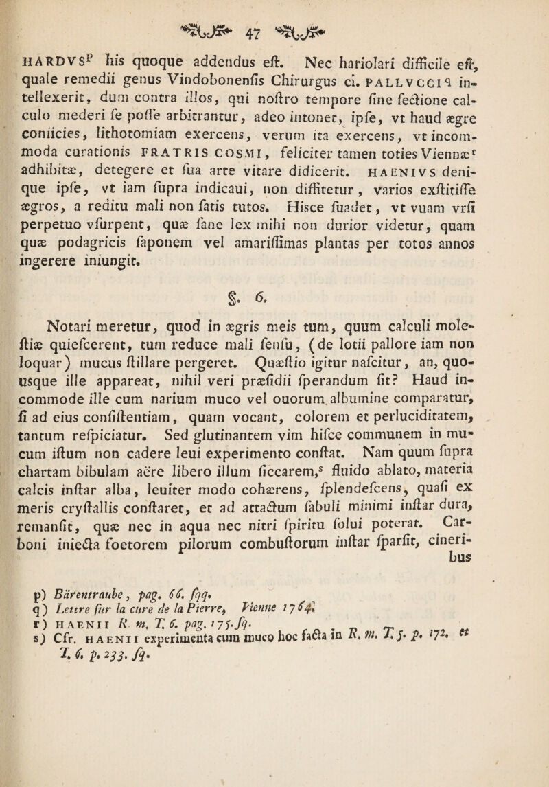 HARDVS^ Ilis quoque addendus efl. Nec hariolari difficile ef, quale remedii genus Vindobonenfis Chirurgus ch pall vcci‘i in« teliexerit, dum contra illos, qui noftro tempore hne fedione cal¬ culo mederi fe polle arbitrantor, adeo iiitonec, ipfe, vt haud «gre coniicies, lithotomiam exercens, verum ita exercens, vt incom¬ moda curationis FRATRIS COSMI, feliciter tamen toties Vienna: adhibita, detegere et fua arte vitare didicerit, haenivs deni¬ que ipfe^ vt iam fupra indicaui, non diffitetur, varios exilitlffie «gros, a reditu mali non fatis tutos. Hisce fuadet, vt vuam vrii perpetuo vfurpent, qua^ fane lex mihi non durior videtur, quam quse podagricis faponem vel amarlffimas plantas per totos annos ingerere iniungit, §. 6. Notari meretur, quod in sgris meis tum, quum calculi mole- fliae quiefcerent, tum reduce mali fenfu, (de lotii pallore iam non loquar) mucus (lillare pergeret. Quasllio igitur nafcitur, an, quo¬ usque ille appareat, nihil veri prshdii fperandum (it? Haud in¬ commode ille cum narium muco vel ouorum. albumine comparatur, ii ad eius conhllentiam, quam vocant, colorem et perluciditatem, tantum refpiciatur. Sed glutinantem vim hifce communem in mu¬ cum iftum non cadere leui experimento conftat. Nam quum fupra chartam bibulam aere libero illum ficcarem,® fluido ablato, materia calcis inftar alba, leuiter modo cohaerens, fplendefcens, quafi ex meris cryflallis conflaret, et ad attadlum fabuli minimi inflar dura, remanfit, quas nec in aqua nec nitri Ipiritu folui poterat, boni inie£la foetorem pilorum combuflorum inflar fparfit, cineri¬ bus p) Barentrauhe j pag. 66. fqq* ^ Lettre fur la cure de laPierre^ fienne 1^641 r) HAENir R m. T.S. , r « •, j? r ^ ^ « s) Cfr. H A ENi I experimenta cum muco hoc facta in i'. Vi, i. j. 7 • X p, 21^, fq.