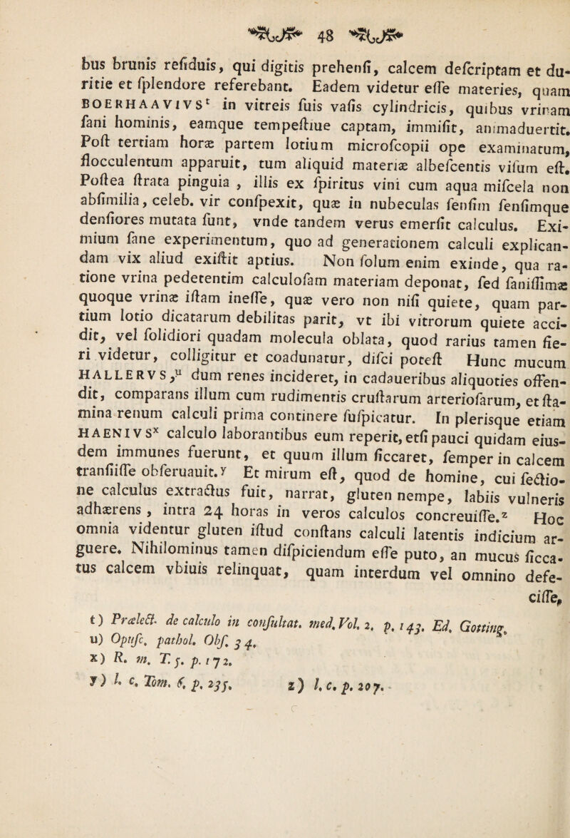 bus brunis r0fiduis, qui digitis prehenii, calcem defcriptam et du¬ ritie et fplendore referebant. Eadem videtur efle materies, quam BOEKHA A Vi vs*' in vitreis fuis vaiis cylindricis, quibus vriram fani hominis, eamque tempefliue captam, immifit, ammaduertit. Poft tertiam horas partem lotium microfcopii ope examinatum, flocculentum apparuit, tum aliquid materiae albefcentis vifum eif. Poftea ftrata pinguia , illis ex fpiritus vini cum aqua mifcela non abfimilia, celeb. vir confpexit, qu^ in nubeculas fenfim fenfimque denfiores mutata funt, vnde tandem verus emerfit calculus. Exi¬ mium fane experimentum, quo ad generationem calculi explican¬ dam vix aliud exiftit aptius. Non folum enim exinde, qua ra¬ tione vrina pedetentim calculofam materiam deponat, fed faniffims quoque vrinae i/lam ineffe, quae vero non niil quiete, quam par¬ tium lotio dicatarum debilitas parit, vt ibi vitrorum quiete acci¬ dit, vel folidiori quadam molecula oblata, quod rarius tamen he¬ ri videtur, colligitur et coadunatur, difci poteft Hunc mucum HALLERVS/ dum renes incideret, in cadaueribus aliquoties offen¬ dit, comparans illum cum rudimentis crullarum arteriofarum, et fla¬ mina renum calculi prima continere fufpicatur. In plerisque etiam HAENIVS^ calculo laborantibus eum reperit,ethpauci quidam eius¬ dem immunes fuerunt, et quum illum hccaret, femper in calcem tranfiiaeobferuauic.y Et mirum efl, quod de homine, cui fe^lio- ne calculus extradus fuit, narrat, gluten nempe, labiis vulneris adhaerens , intra 24 horas in veros calculos concreuifTe.^ Hoc omnia videntur gluten iflud conflans calculi latentis indicium ar- guere. Nihilominus tamen difpiciendum effe puto, an mucus flcca- tus calcem vbiuis relinquat, quam interdum vel omnino defe- cifTe^ t) PraleSt. de calculo in confultau med^Vol 2, Ed, Gotting, u) Opufc, jiatboh Obf, X) R, 7n, T, p. I 'j 2, y) r. Tom, (T. p. 2^J, z) hc, p. zoy. c
