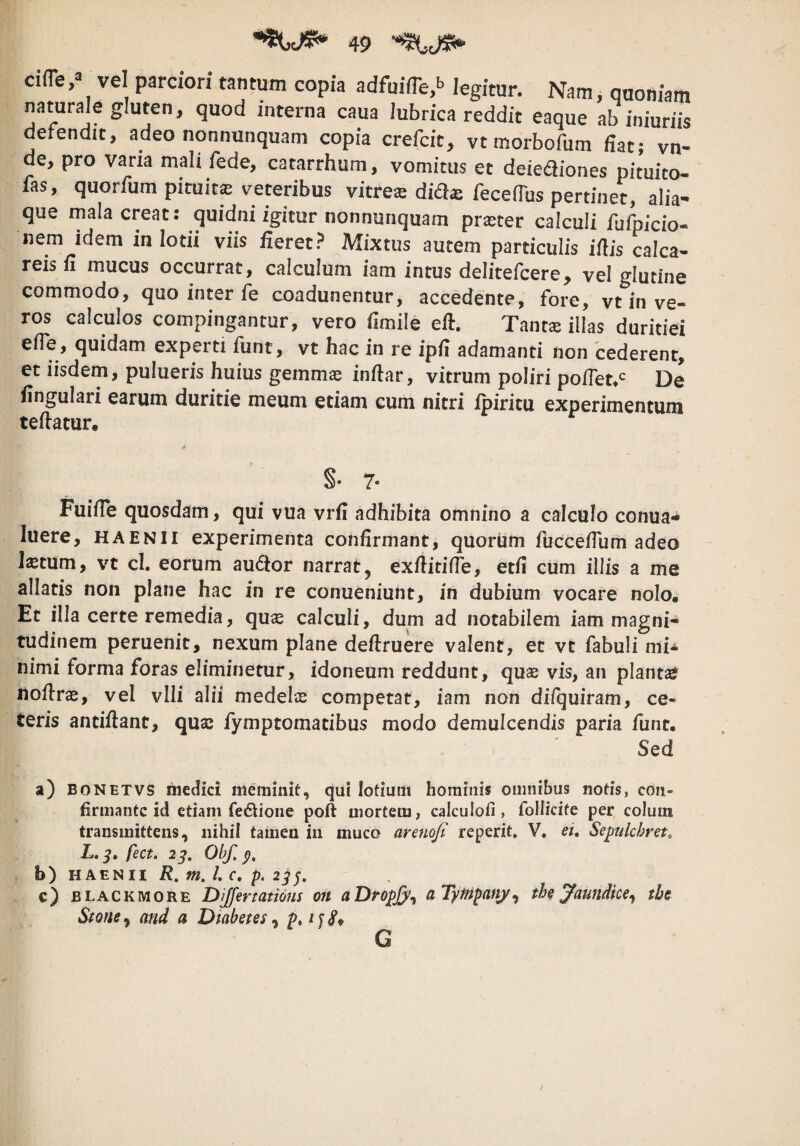 cifle,» vel parciori tantum copia adfuifTe.b legitur. Nam, quoniam naturale gluten, quod interna caua lubrica reddit eaque ab iniuriis detendit, adeo nonnunquam copia crefcic, vt morbofum fiat; vn- de, pro vana mali fede, catarrhum, vomitus et deiediones pituico- fas, quorfum pituita veteribus vitrese dia^ fecefius pertinet, alia¬ que mala creat: quidni igitur nonnunquam praster calculi fufpicio- nem idem in lotii viis fieret? Mixtus autem particulis ifiis calca- reis fi mucus occurrat, calculum iam intus delitefcere, vel glutine commodo, quo inter fe coadunentur, accedente, fore, vt in ve¬ ros calculos compingantur, vero fimile eft. Tamx illas duritiei efie, quidam experti funt, vt hac in re ipfi adamanti non cederent, et iisdem, pulueris huius gemmas infiar, vitrum poliri pofiet^^^ De fingulari earum duritie meum etiam cum nitri ipiritu experimentum tefiatur, S- 7- Fuifie quosdam, qui vua vrfi adhibita omnino a calculo conua- luere, haenii experimenta confirmant, quorum fuccefium adeo Istum, vt cl. eorum au£tor narrat, exfiitifie, etfi cum illis a me allatis non plane hac in re conueniunt, in dubium vocare nolo. Et illa certe remedia, qus calculi, dum ad notabilem iam magni¬ tudinem peruenit, nexum plane defiruere valent, et vt fabuli mi^ nimi forma foras eliminetur, idoneum reddunt, qus vis, an plants liofirs, vel vlli alii medels competat, iam non difquiram, ce¬ teris antifiant, qus fymptomatibus modo demulcendis paria funt. Sed a) BONETVS medici meminit, qui lotium hominis omnibus notis, con¬ firmante id etiam fedlione poft mortem, calculofi , follkife per colum transmittens, nihil tamen in muco areno/i reperit» V, ei. Sepulchret, L. fect. 2^. Obf. b) HAENII R, m. l. c, p. 2^^. c) BLACKMORE Differtatious on aDropjj/^ aTytnpanj^ the Jaundke.^ tbe Stone^ and a Diabetes ^ p* G