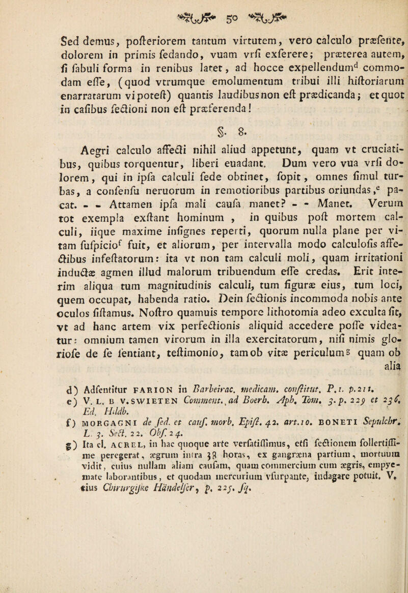 5° Sed demus, pofleriorem tantum virtutem, vero calculo prsferite, dolorem in primis fedando, vuam vrii exferere; prasterea autem, fi fabuli forma in renibus latet, ad hocce expellendum'^ commo¬ dam efle, (quod vtrumque emolumentum tribui illi hiftoriarum enarratarum vi poteft) quantis laudibus non efl: praedicanda j et quot in cafibus feclioni non eft praeferenda! §. 8. Aegri calculo afFe£li nihil aliud appetunt, quam vt cruciati¬ bus, quibus torquentur, liberi euadant. Dum vero vua vrli do¬ lorem, qui in ipfa calculi fede obtinet, fopit, omnes fimul tur¬ bas, a confenfu neruorum in remotioribus partibus oriundas pa¬ cat. - - Attamen ipfa mali caufa manet? - - Manet. Verum tot exempla exflanc hominum , in quibus pofl mortem cal¬ culi, iique maxime iniignes reperti, quorum nulla plane per vi¬ tam fufpicio^ fuit, et aliorum, per intervalla modo calculofis affe- dibus infeflatorum: ita vt non tam calculi moli, quam irritationi indu(3as agmen illud malorum tribuendum effe credas. Erit inte- rim aliqua tum magnitudinis calculi, tum figurae eius, tum loci, quem occupat, habenda ratio. Dein fedionis incommoda nobis ante oculos fiiiamus. Noftro quamuis tempore lithotomia adeo exculta fit, vt ad hanc artem vix perfedionis aliquid accedere pofTe videa¬ tur? omnium tamen virorum in illa exercitatorum, nifi nimis glo- riofe de fe fentiant, teflimonio, tamob vitae periculum § quam ob alia d) Adfentitur farion in Barheirac. medicam» covfiitut, P,i. p.iit, e) V. L. B v.swiETEN Commcut»^ad Boerb» Tom» 22^ et 2^S» Ed. Hildb. f) MORGAGNI de fed. et caiif, morb, Epifl» ^2, art.io» BONETI Sepulchr^ L 3, Mi, 22, Obf.24. ^ ^ . g) Ita cL ACREL, in hac quoque arte verfatiffimus, ctfi fc(5doiiem follertifli- me peregerat, jegrum intra horas, ex gangraena partium, mortuum vidit, cuius nullam aliam caufam, quam commercium cum segris, empye¬ mate laborantibus, et quodam mercurium vfurpaute, indagare potuit, V, tius Cbtmrgijue Handeifer^ p» 2 2^»