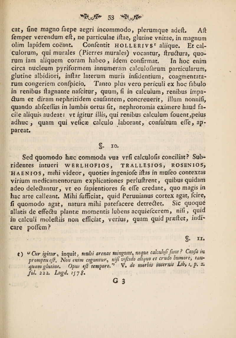 cat, fine magno faepe aegri incommodo, plerumque adeft, Afh femper verendum eft, ne particulae iftae, glutine vnitae, in magnum olirn lapidem coeant. Confentit HOlleri vs*' aliique. Et cal¬ culorum, qui murales (Pierres murales) vocantur, firudura, quo¬ rum iam aliquem coram habeo, idem confirmat. In hoc enim circa nucleum pyriformem innumeram calculofarum particularum, glutine albidiori, inftar laterum muris infidentium, coagmentata¬ rum congeriem confpicio. Tanto plus vero periculi ex hoc fabulo in renibus flagnante nafcitur, quum, fi in calcuium, renibus impa¬ gium et diram nephritidem caufantem, concreuerit, illum nonnifi, quando abfcefliis in lumbis ortus fit, nephrotomia eximere haud fa¬ cile aliquis audeat: vt igitur illis, qui renibus calculum fouent,peius adhuc, quam qui veficae calculo laborant, confultum efle, ap¬ pareat. §. IO. « Sed quomodo hajc commoda vua vrfi calculofis conciliat? Sub¬ ridentes intueri werlhofios, trallesios, rosenios, ‘HAENIOS, mihi videor, quoties ingeniofe ifias in mufeo contextas virium medicamentorum explicationes perlufirent, quibus quidam adeo deledlantur, vt eo fapientiores fe efle credant, quo magis in hac arte calleant. Mihi fufficiat, quid Peruuianus cortex agat, fcire, fi quomodo agat, natura mihi patefacere detredlet. Sic quoque allatis de efFedlu plantas momentis lubens acquiefcerem, nifi , quid in calculi moleftiis non efficiat, verius, quam quid praeflet, indi¬ care poflem? §. II. t) Cur igitur^ inquit, multi arenas viinguut^ neque calcuhjtfunt? Caufam promptu efi^ 'Non enim coguntur^ nifi v^fado aliquo et crudo humoi e^ tai> quam glutine, Opus efi tempore,*^ V, de morbis iuuruis Lw» p, 2, foL 2 2 2, Lugd, 07 8*