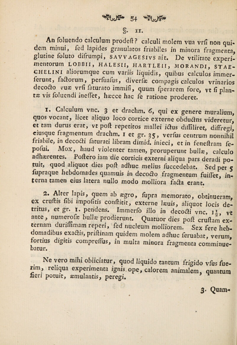 /' 54 §• II. An foluendo calculum prodefl:? calculi molem vua vrfJ non qui* dem minui, fed lapides granulatos friabiles in minora fragmenta^ glutine foluto difrumpi, savvagesivs ait. De vtilitate experi- mentorum lobbii, halesii, hartleii, morandi, stae- GHELINI aliorumque cum variis liquidis, quibus calculos immer- ferunt, fadlorum, perfuafus, diverfx compagis calculos vrinarios deco£lo ima: vrfi faturato immifi, quum fperarem fore, vt fi plan-^ t££ vis foluendi ineffet, h^cce hac fe ratione proderet. !♦ Calculum vnc. 3 et drachm. 6, qui ex genere muralium, quos vocant, iicet aliquo loco cortice externe obdudns videretur, et tam durus erat, vt poft repetitos mallei idus difHliret, diffreo-i, ciusque fragmentum drachm. i et gr. 35, verfus centrum nonnihil friabile, in deco6li /aturati libram dimid, inieci, et in feneilram fe- pofui. Mox, haud violenter tamen, proruperunt bullx, calculo adherentes. Poftero iam die corticis externi aliqua pars deradi po¬ tuit, quod aliquot dies po/l adhuc melius fuccedebat. Sed per 5 fupraque hebdomades quamuis in decodo fragmentum fuiflet, in¬ terna tamen eius latera nullo modo molliora fada erant. scgro, fupra memorato, obtinueram, ex cruftis fibi impolitis conftitit, externe Ixuis, aliquot Jocis de¬ tritus, et gr. I. pendens. Immerlb illo in decodi vnc. i*, vC ante, numerofe bulls prodierunt. Quatuor dies poff cruffam ex¬ ternam duri/Hmam reperi, fed nucleum molliorem. Sex fere heb- domadibus exadis, priftinam quidem molem adhuc feruabat, verum fortius digitis compreilus, in multa minora fragmenta comminue¬ batur. ^ Ne vero mihi obiiciatur, quod liquido tantum frigido vfus fue- rmi, reliqua experimenta ignis.ope, calorem animalem, quantum Jien potuit, aemulantis, peregi.