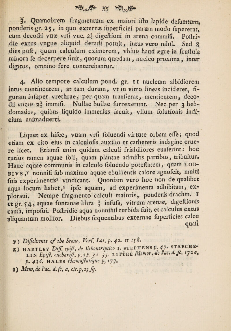 3. Quamobrem fragmentum ex maiori iilo lapide defumtumj’ ponderis gr. 25, in quo excernas fuperficiei parum modo fupererat, cum deco£li vuse vr/i vnc. 2j digeflioni in arena commiii. Pofiri- die extus vngue aliquid deradi potuit, intus vero nihil. Sed 8 dies pofl, quum calculum eximerem, vbiuis haud asgre in fruftula minora fe decerpere huic, quorum quadam , nucleo proxima, inter digitos, omnino fere conterebantur, 4* Alio tempore calculum pond. gr. ir nucleum albidiorem intus continentem, at tam durum, vt in vitro lineas incideret, fi¬ guram infuper vrethrae, per quam tranferac, mentientemj, deco- di vnciis immifi. Nullae builae furrexerunt. Nec per 3 heb¬ domades, quibus liquido immerfus iacuic^ vHum folutionis indi¬ cium animaduerci. Liquet ex hifce, vuam vrfi foluendi virtute orbam effe; quod etiam ex cito eius in calculofis auxilio et catheteris indagine erue¬ re licet. Etiamfi enim quidam calculi friabiliores euaferint: hoc tutius tamen aquae foli, quam plantae admiftis partibus, tribuitur. Hanc aquae communis in calculo foluendo poteflacem, quam lob- Bl vs ,y nonnifi fub maximo aquae ebullientis calore agnofcit, multi fuis experimennV'vindicant. Quoniam vero hoc non de qualibet aqua locum habetipfe aquam, ad experimenta adhibitam, ex- ploraui. Nempe fragmento calculi maioris, ponderis drachm. l et gr. 54, aquae fontanae libra J infufa, vitrum arenae, digeflionis caufa, impofui. Poftridie aqua nonnihil turbida fuit, et calculus extus aliquantum mollior. Diebus fequendbus externae fuperficies calce quali y) DiJJolvents of the Stonet Verfl Lat, p» 42, et 2} HARTLEV Dijf. epifl, de luhontrtfticQ I. STEPH ENS/>. ^^7* STAECHE- LiN Epift, eiicharifl, p,28. ^2. LifXRE Meifiovmde lac*a,Jc^ ^7^^» p, 43^, nAL'ES fjama/latique pj lyj, $) ds hc* d, fc. a, cit.p, 23.fq.