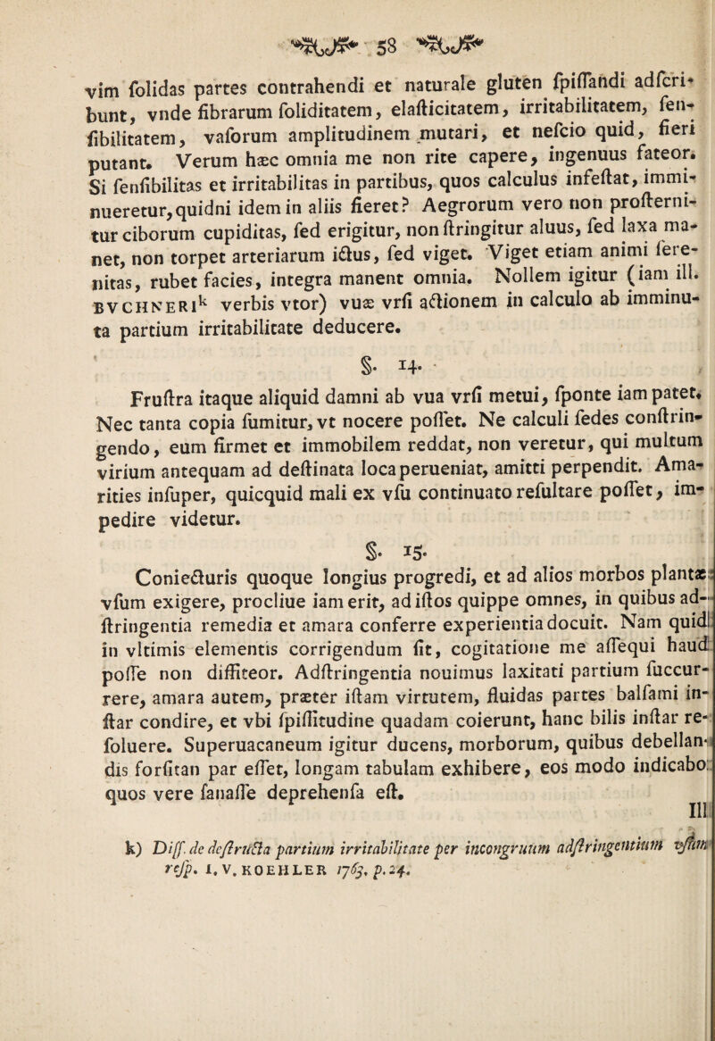 vim folidas partes contrahendi et naturale gluten fpiflandi adfcH^ bunt, vnde fibrarum foliditatem, elafticitatem, irritabilitatem, fen-^ fibilitatem, vaforum amplitudinem mutari, et nefcio quid, fieri putant. Verum hxc omnia me non rite capere, inpnuus fateor. Si fenfibilitas et irritabilitas in partibus, quos calculus infefiat, immir nueretur,quidni idem in aliis fieret? Aegrorum vero non profterni- tur ciborum cupiditas, fed erigitur, nonftringitur aluus, fed laxa ma¬ net, non torpet arteriarum i£lus, fed viget. Viget etiam animi fere- nitas, rubet facies, integra manent omnia. Nollem igitur (iam ili. BVCHNERi^ verbis vtor) vuse vrfi a^lionem in calculo ab imminu¬ ta partium irritabilitate deducere. §• 14- • Fruftra itaque aliquid damni ab vua vrfi metui, fponte iam patet. Nec tanta copia fiimitur, vt nocere poflet. Ne calculi fedes conftrin^ gendo, eum firmet et immobilem reddat, non veretur, qui multum virium antequam ad deftinata loca perueniat, amitti perpendit. Ama¬ rities infuper, quicquid mali ex vfu continuato refultare poflet, im¬ pedire videtur. S* ^5* Conieduris quoque longius progredi, et ad alios morbos planta;: vfum exigere, procliue iam erit, adiftos quippe omnes, in quibus ad— flringentia remedia et amara conferre experientia docuit. Nam quidl in vltimis elementis corrigendum fit, cogitatione me aflequi haud pofle non diffiteor. Adffringentia nouimus laxitati partium fuccur- rere, amara autem, praster iftam virtutem, fluidas partes balfami in- ftar condire, et vbi fpflfitudine quadam coierunt, hanc bilis inflar re- foluere. Superuacaneum igitur ducens, morborum, quibus debellan‘ii dis forfitan par eflet, longam tabulam exhibere, eos modo indicabo: quos vere fanafle deprehenfa efl. k) Diff. de de/iruSia parthun irritabilitate per incongrutim adflringeutiutn refp, i.v.koehler /7^,p.24.