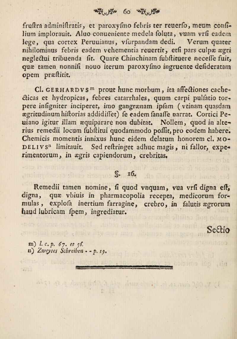 fruflra adminillratis, et paroxyfmo febris ter reuerfo, meum confi-* lium implorauit. Aluo conueoiente medela foluta, vuam vrfi eadem lege, qua cortex Peruufanus, vforpandam dedi. Verum quater nihilominus febris eadem vehementia reuertit, etfi pars culpse ^gri negledlui tribuenda Ut. Quare Chinchinam fubfticuere necefle fuit, quae tamen nonniii nouo iterum paroxyfmo ingruente defideratam opem praeftidt. CI. GERHARDVS”' prout hunc morbum, ita affediones cache- dicas et hydropicas, febres catarrhales, quum carpi pulfatio tor¬ pere in figniter inciperet, imo gangraenam ipfam ( vtinam quasdam aegritudinum hiflorias addidifTet) fe eadem (anaffe narrat. Cortici Pe- uiano igitur illam sequiparare non dubitat. Nollem, quod in alte¬ rius remedii locum fubftitui quodammodo poffit, pro eodem habere. Chemicis momentis innixus hunc eidem delatum honorem cl. MO- DELivs limitauit. Sed reftringet adhuc magis, ni fallor, expe** rimentorum, in aegris capiendorum, crebritas. Remedii tamen nomine, fi quod vnquam, vua vrfi digna efi,’ digna, qu^ vbiuis in pharmacopolia recepta, medicorum for¬ mulas, explofa inertium farragine, crebro, in falutis jegrorum haud lubricam fpem, ingrediatur. Se£lio m) /. c. p, () 7. et 11) Zwe^tei Schreiben • - p. tp. I