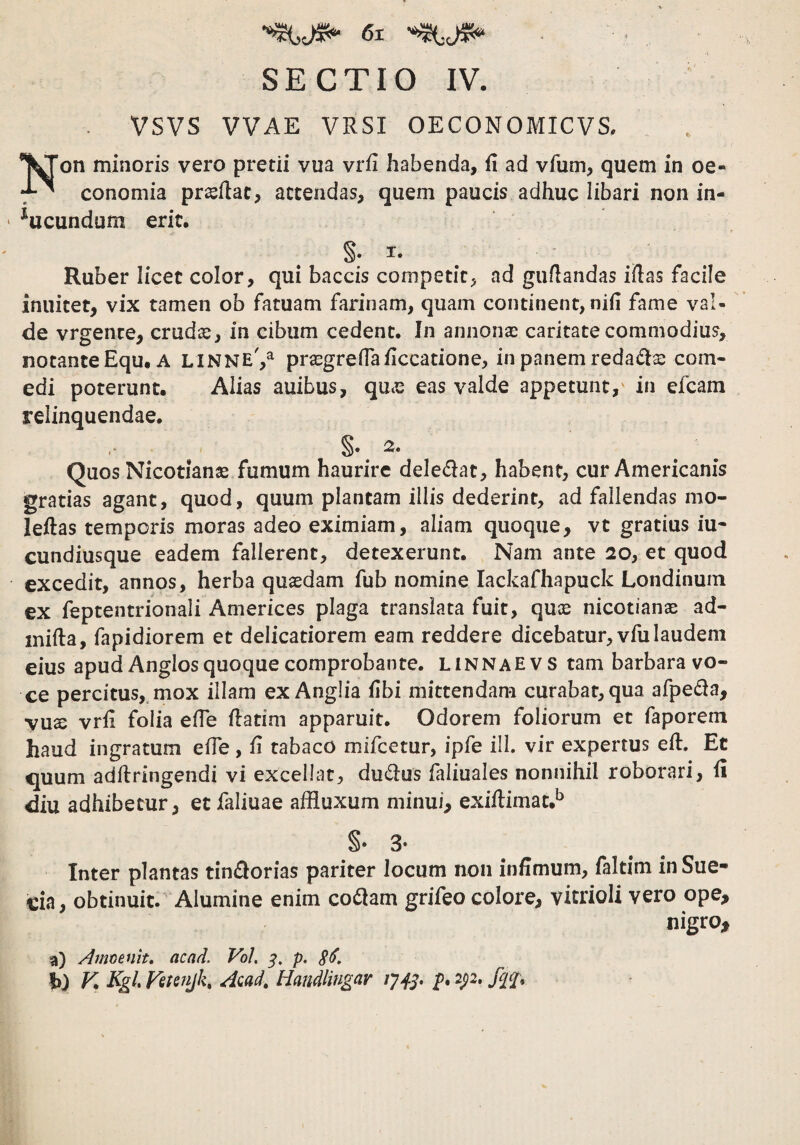 SECTIO IV. VSVS VVAE VRSI OECONOMICVS. *'^on minoris vero pretii vua vril habenda, (1 ad vfum, quem in oe- conomia proflat, attendas, quem paucis adhuc libari non in- ‘ ^ucundum erit. §• T- Ruber licet color, qui baccis competit^ ad guflandas illas facile inuitet, vix tamen ob fatuam farinam, quam continent, nifi fame val¬ de vrgence, crudcc, in cibum cedent. In annonse caritate commodius, notante Equ, A linne',^ prasgrefTa/iccatione, in panem redadlse com¬ edi poterunt. Alias auibus, qme eas valde appetunt,' in efcam relinquendae. Quos Nicotianas fumum haurire dele£lat, habent, cur Americanis gratias agant, quod, quum plantam illis dederint, ad fallendas mo- leilas temporis moras adeo eximiam, aliam quoque, vt gratius iu* cundiusque eadem fallerent, detexerunt. Nam ante 20, et quod excedit, annos, herba quasdam fub nomine lackafhapuck Londinuin ex feptentrionali Americes plaga translata fuit, quce nicotianae ad- inifta, fapidiorem et delicatiorem eam reddere dicebatur, vfulaudem eius apud Anglos quoque comprobante, linnaevs tam barbara vo¬ ce percitus,, mox illam ex Anglia fihi mittendam curabat, qua afpeda, vux vrfi folia elTe flatim apparuit. Odorem foliorum et faporem haud ingratum elTe, fi tabaco mifcetur, ipfe ili. vir expertus efl. Et iquum adftringendi vi excellat, duplus faliuales nonnihil roborari, fi diu adhibetur, etfaliuae affluxum minui, exiflimat.^ §•3* Inter plantas tini^orias pariter locum non infimum, faltim in Sue- cia, obtinuit. Alumine enim co(5lam grifeo colore, vitrioli vero ope, nigro, a) Aimmit, acad. VoL 3, p. h) K Kgl, Vstenjk, Aiad, Handlingar p. 2p*