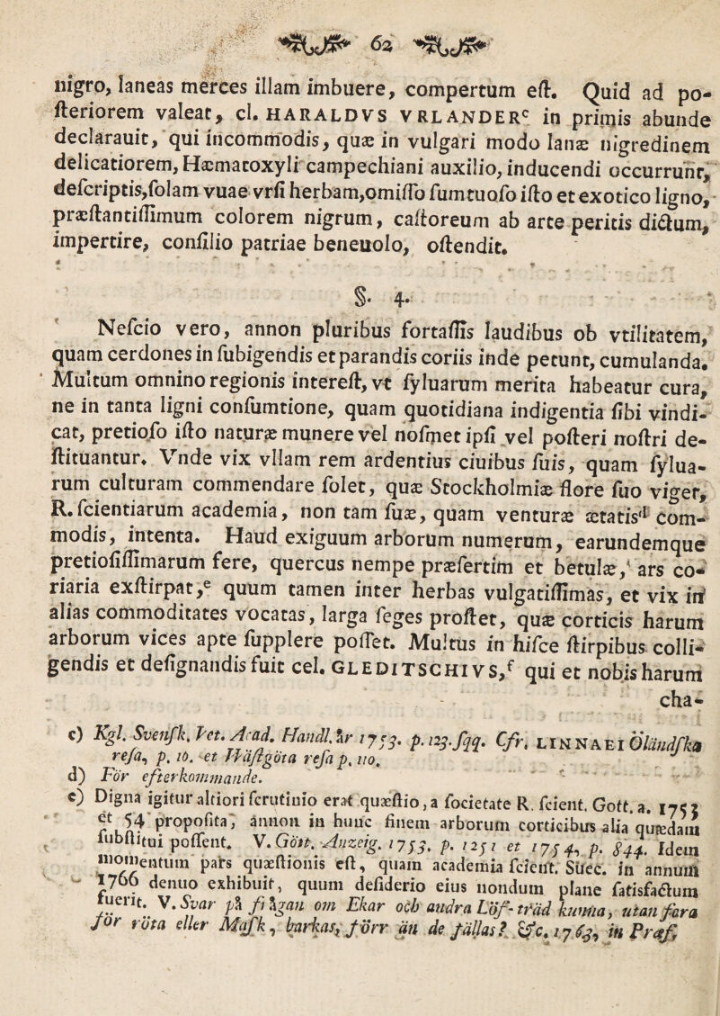 .,*53 ,^v’>, ^ nigro, laneas mwces illam imbuere, compertum eft. Quid ad po- fteriorem valeat, cl. haraldvs vrlander' in prinjis abunde declarauit,‘qui incommodis, qus in vulgari modo lans nigredinem delicatiorem, Hsmatoxyli campechiani auxilio, inducendi occurrunt,' defcriptis,folam vuae vrfi herbam,omiiro fumtuofo ifto et exotico ligno,- prsllantiffimum colorem nigrum, caitoreum ab arte peritis diQum, impertire, conlllio patriae beneuolo, oftendit. §• 4- Nefcio vero, annon pluribus fortaflis laudibus ob vtilitatem, quam cerdones in fubigendis et parandis coriis inde petunt, cumulanda. ■ Multum omnino regionis intereft, vt fyluarum merita habeatur cura, ne in tanta ligni confumtione, quam quotidiana indigentia fibi vindi¬ cat, pretio.fo ifto natura: munere vel nofijiet ipii vel pofteri noftri de- ftituantur. Vnde vix vllam rem ardentius ciuibus fuis, quam fylua- rum culturam commendare folet, qus Scockholmi® flore fuo viger, R.icientiarum academia, non tam fli®, quam ventur® ®tatis‘^ com¬ modis, intenta. Haud exiguum arborum numerum, earunde^mque pretiofiflimarum fere, quercus nempe prEfertim et betul®,'ars co¬ riaria exftirpat,® quum tamen inter herbas vulgatiflimas, et vix irf ahas commoditates vocatas, larga feges proflet, qu® corticis harum arborum vices apte fupplere poflet. Multus in hifce ftirpibus colli¬ gendis et deflgnandis fuit cel. gleditschivs,^ qui et nobis harum cha- t. c) Kgi Svenfk, Pct. Aad. linnaei re/a^ p, lO. et Ifdflgota refa p, no, , d) For efterkommatide. - r e) Digna igitur altiorifcrutinio erat quaeftio.a focietate R, fcient, Gott.a. lycj et 54-propofita', annon in hunc finem arborum corticibus alia quteiani lubllitui poffent. V.Gd$t..J,izeig. ,y;;. p. /7/41, p. S44. Wem 'Omentum pats quacfiionis eft, quam academia fcieirt. SiJec. in annuffl yoo denuo exhibuit, quum defiderio eius nondum plane fatisfaaum tuent, v.&m- p\ ft^gan om Ekar ocb audra Lof-md kitma, uimfitra jor rota elUr hrkas, /vrr an de /aliasinPrttf,