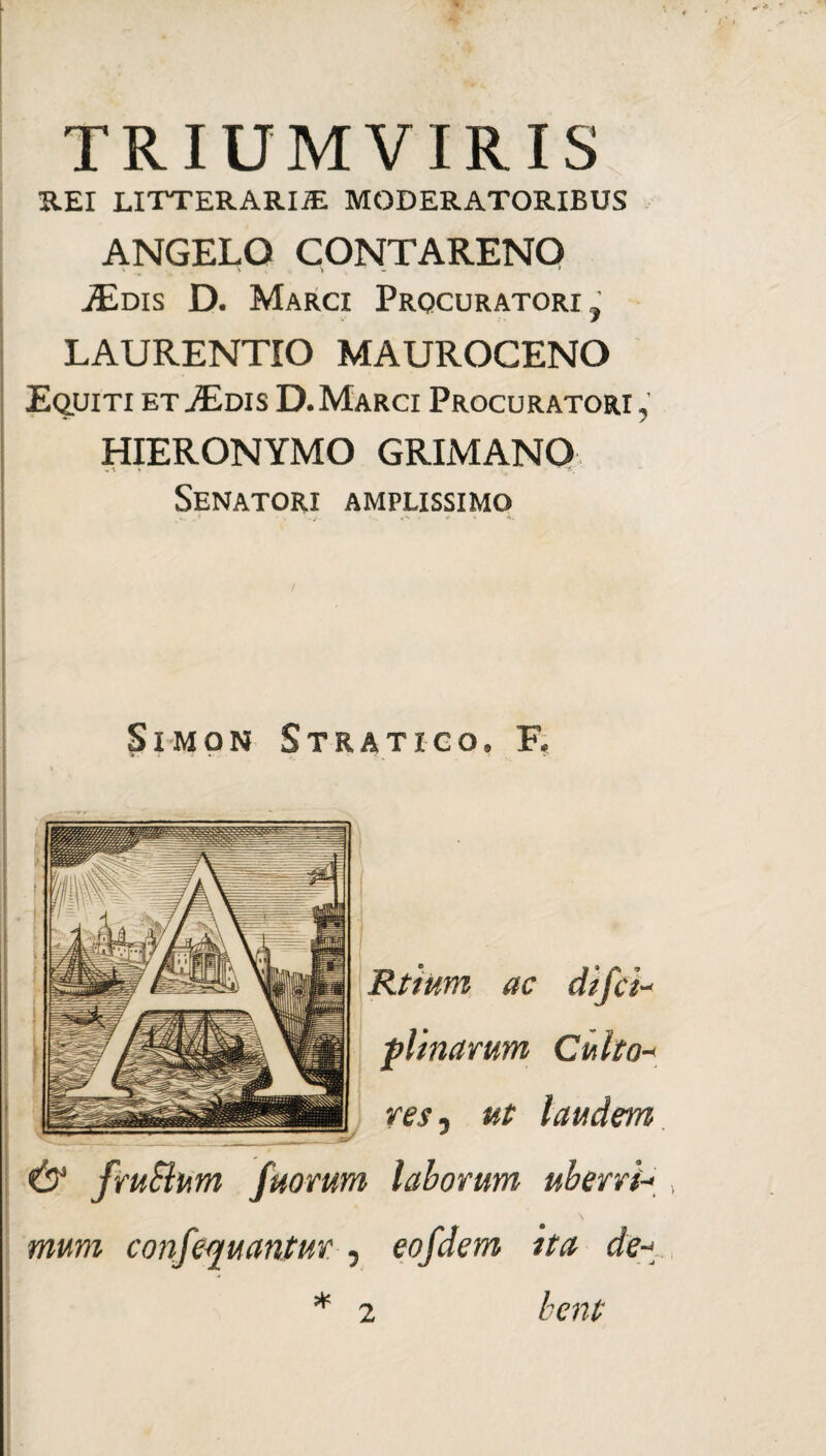 TRIUMVIRIS REI LITTERARIA MODERATORIBUS ANGELO CONTARENO .iEms D. Marci Procuratori, LAURENTIO MAUROCENO Equiti et Edis D.Marci Procuratori , HIERONYMO GRIMANO Senatori amplissimo Simon Stratico, F, Rtium ac difct- plinanm Culto-* res , ut laudem & fruSlum fuorum laborum uberri-* \ mum confcquantur , eofdem ita de-* hcnt 2