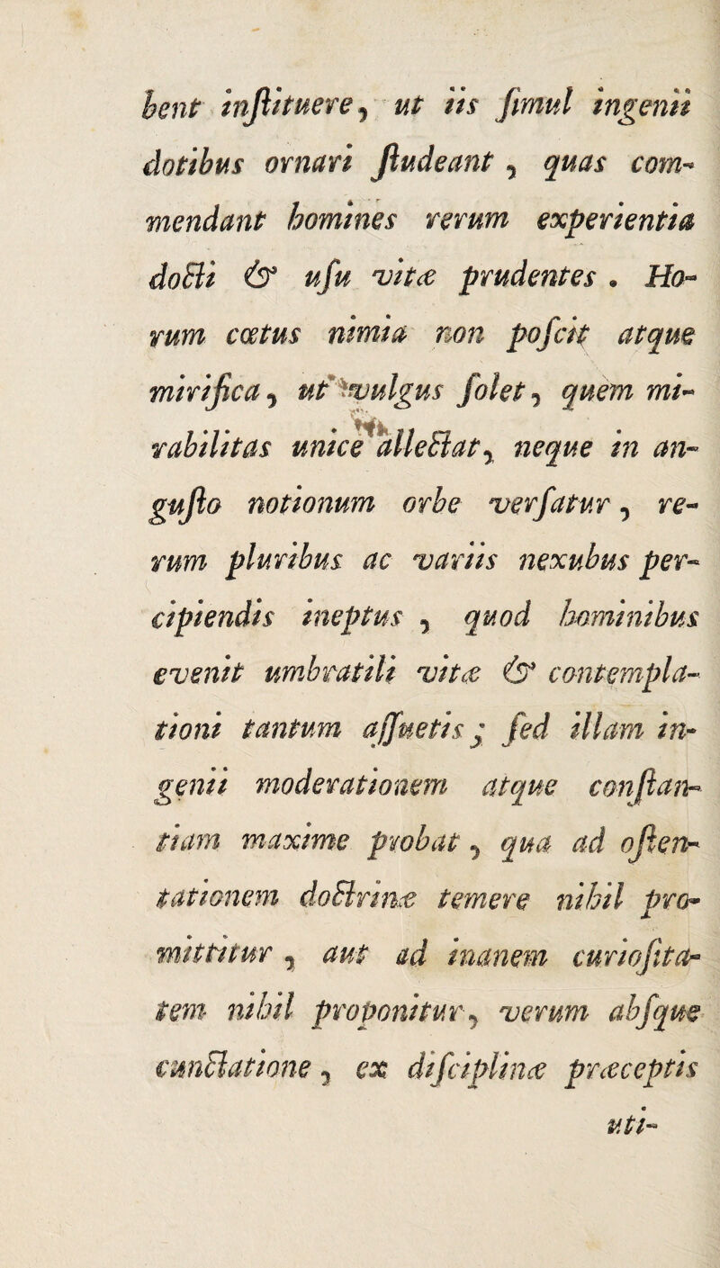 bent infiituere, ut iis frnul ingenii dotibus ornari Jiudeant, quas com¬ mendant homines rerum experientia doBi & ufu vit<e prudentes . Ho¬ rum catus nimia non pofcit atque mirificaut Vulgus folet^ quem mi- rabilitas unice alie 81 at 7 neque in an- gujlo notionum orbe ver fatur 7 re- rum pluribus ac variis nexubus per¬ cipiendis ineptus 7 quod hominibus evenit umbratili vitee & contempla¬ tioni tantum ajfuetis j fed illam in¬ genii moderationem atque con[ian¬ itum maxime probat 7 qua ad ojten- tationem doSlrmce temere nihil pro* mittitur y aut ad inanem curiofita~ i em nihil proponitur7 verum abfqm cmElatione y ex difciplina? praeceptis uti-