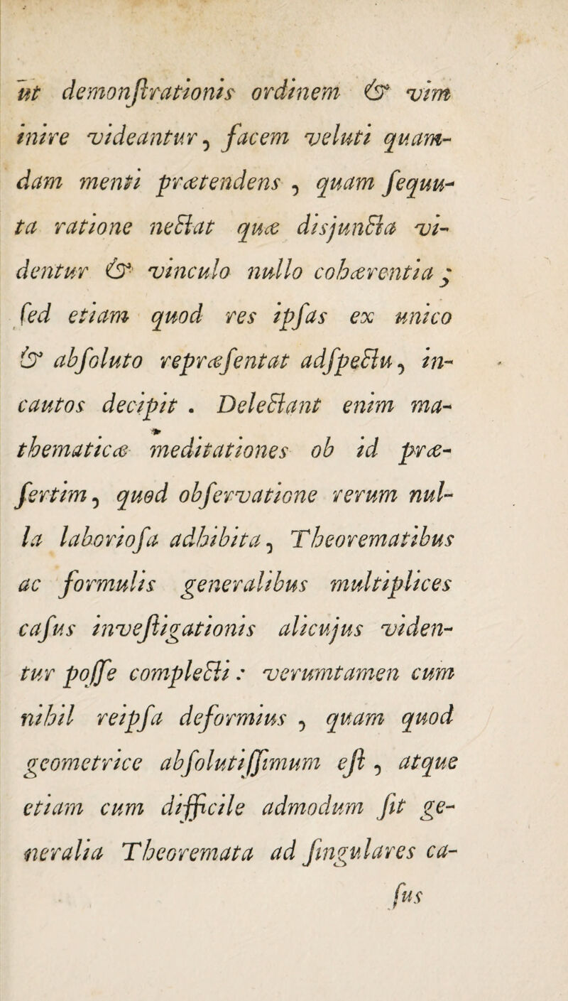 inire videantur 0 facem veluti quam¬ dam menti pr ce tendens , quam fequu- ta ratione nefiat quce disjunfia vi¬ dentur & vinculo nullo cohaerentia y fed etiam quod res ipfas ex unico & abfoluto reprcefentat adfpefiu -> in¬ cautos decipit . Delefiant enim ma- ♦ thematicce meditationes ob id pr<e- fertim 0 quod obfervatione rerum nul¬ la laboriofa adhibita 0 Theorematibus ac formulis generalibus multiplices cafus mvefiigat wms alicujus viden¬ tur pojfe comple fii: verumtamen cum nihil reipfa deformius , quam quod geometrice abfoluti(fimum ejl ^ atque etiam cum difficile admodum fit ge¬ neralia Theoremata ad Jingulares ca¬ fus