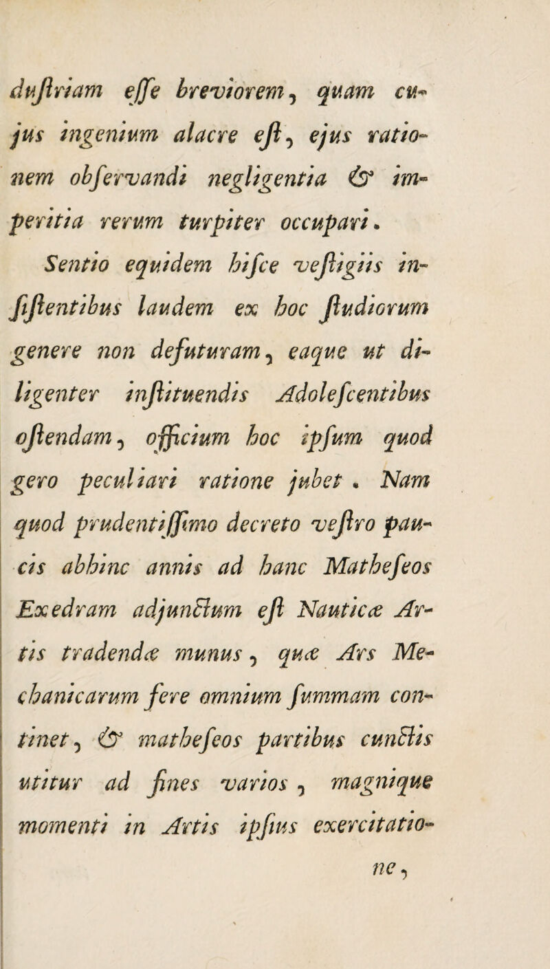 dujlriam ejje breviorem, quam cu¬ jus ingenium alacre eft-> ejus ratio¬ nem obfervandi negligentia & im¬ peritia rerum turpiter occupari. Sentio equidem hifce vejligiis in¬ figentibus laudem ex hoc (ludiorum genere non defuturam, eaque ut di¬ ligenter injlituendis Adolefcentibus ojlendam, ojficium hoc ipfum quod gero peculiari ratione jubet . Nam quod prudenti/fimo decreto vejlro pau¬ cis abhinc annis ad hanc Mathefeos Exedram adjunctum efi Nautica Ar¬ tis tradenda munus, qua Ars Me¬ chanicarum fere omnium fummam con¬ tinet , & mathefeos partibus cuntlis utitur ad fines varios, magnique momenti in Artis ipfius exercitatio¬ ne ,