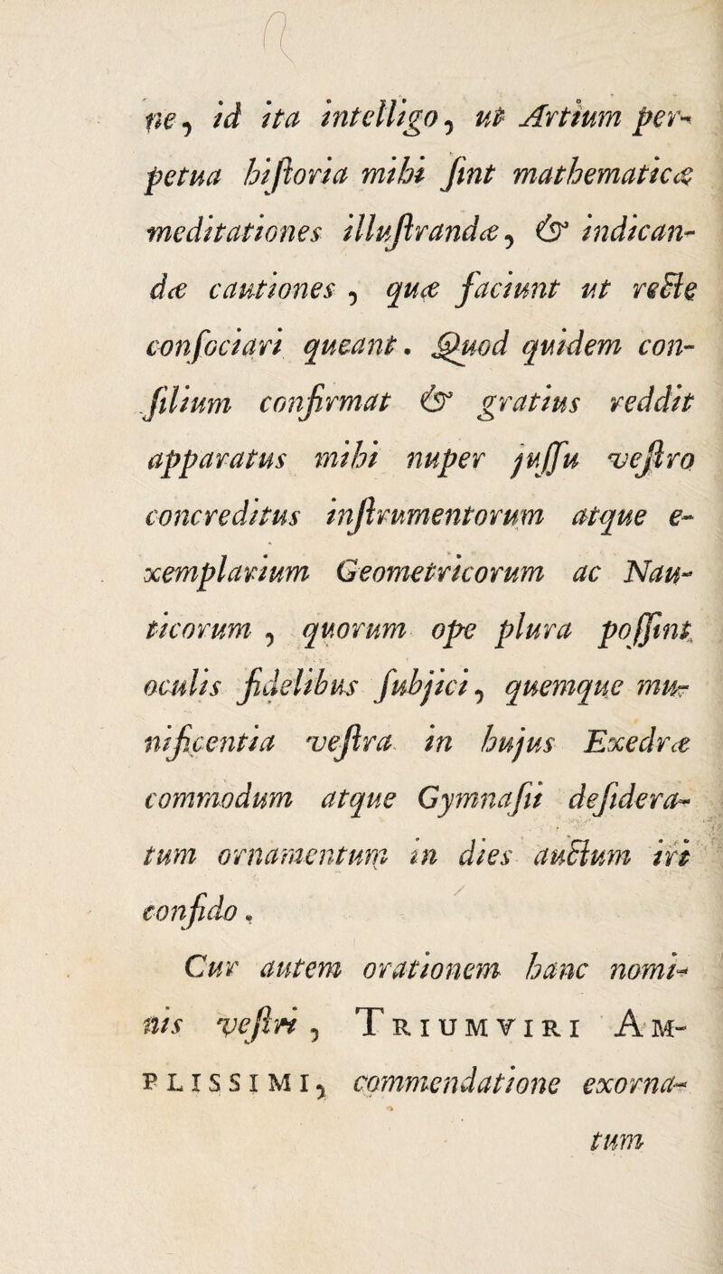 ne, id ita intelligo7 ut Artium per¬ petua hiftoria mihi fmt mathematica meditationes illujlranda, & indican¬ da cautiones , qua faciunt ut reBe confodari queant. Quod quidem con- Jilium confirmat & gratius reddit apparatus mihi nuper jujfu ^vejlro concreditus injlmmentorum atque e- xemplanum Geometricorum ac Nau¬ ticorum 5 quorum ope plura pojfint oculis fidelibus fubjici y quemque mu¬ nificentia uefira in hujus Exedra commodum atque Gymnafiii defidera- tum ornamentum m dies auBum iri confiido • Cur autem orationem hanc nomi¬ nis vefin , Triumviri Am~ p l i s s i m i 5 commendatione exorna- tum