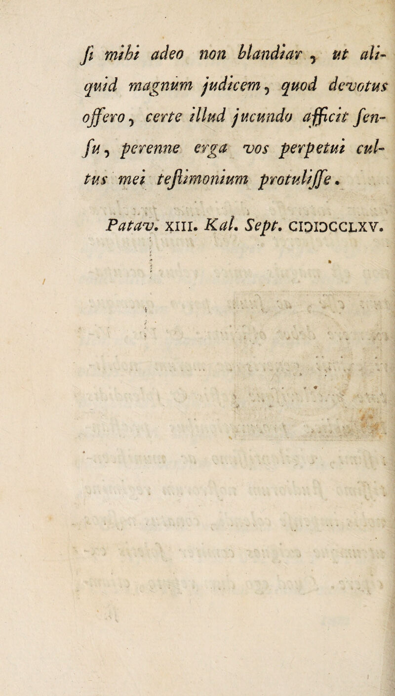 fi. mihi adeo non blandiar , ut ali¬ quid magnum judicem, quod devotus ojferOf certe illud jucundo afficit fen- fu, perenne erga vos perpetui cul¬ tus mei tejiimonium protulijfie. Patav. xni. Kal. Sept. cididcclxv.