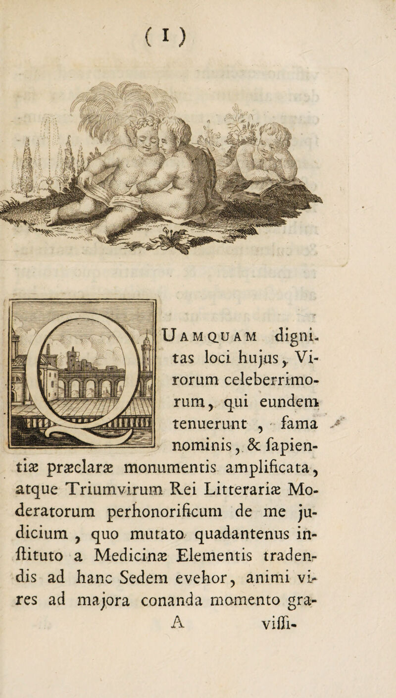 J amq.uam digni¬ tas loci hujus y Vi¬ rorum celeberrimo¬ rum , qui eundem tenuerunt , • fama >' nominis , & fapien- tias praeclarae monumentis amplificata, atque Triumvirum Rei Litteraria Mo¬ deratorum perhonorificum de me ju¬ dicium , quo mutato, quadantenus in- ftituto a Medicina Elementis traden¬ dis ad hanc Sedem evehor, animi vi¬ res ad majora conanda momento gra- A vifli-
