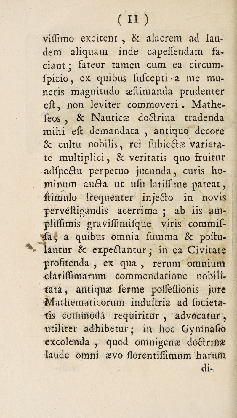 viflimo excitent , & alacrem ad lau¬ dem aliquam inde capeffendam fa¬ ciant; fateor tamen cum ea circum- fpicio, ex quibus fufcepti • a me mu¬ neris magnitudo asftimanda prudenter eft, non leviter commoveri . Mathe- feos ? & Nauticas dodlrina tradenda mihi eft demandata , antiquo decore Sc cultu nobilis ^ rei fubiedtas varieta¬ te multiplici , & veritatis quo fruitur adfpedlu perpetuo jucunda, curis ho¬ minum audia ut ufu iatiffime pateat, ftimulo frequenter injedio in novis perveftigandis acerrima ; ab iis am- pliffimis graviflimifque viris commif- 4a, a quibus omnia fumma & poftu- lantur & expediantur ; in ea Civitate profitenda , ex qua , rerum omnium clarifiimarum commendatione nobili¬ tata, antiquas ferme poffeffionis jure Mathematicorum induftria ad fodera¬ tis commoda requiritur , advocatur , utiliter adhibetur; in hoc Gymnafio excolenda , quod omnigena dodlrina laude omni avo fiorentiliimum harum di-