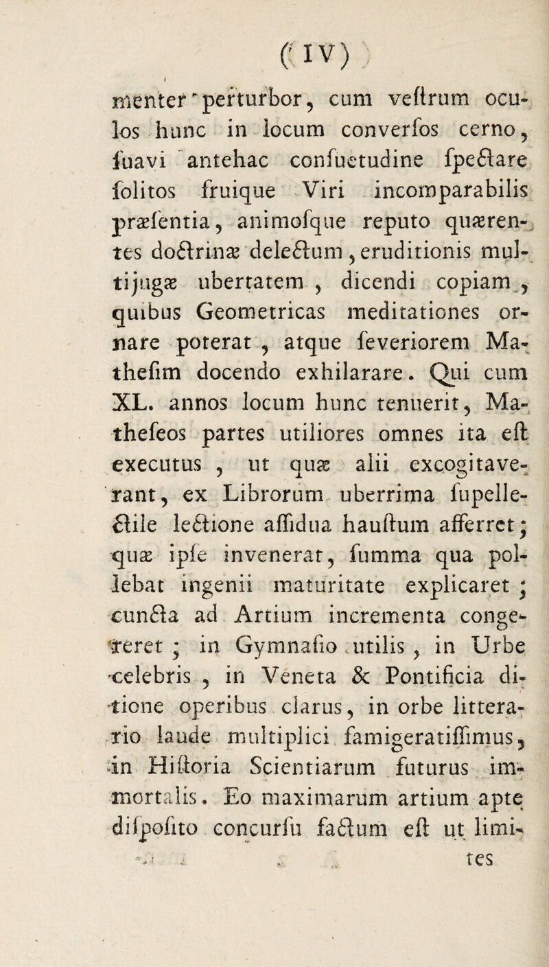 i menter perturbor, cum veftrum ocu¬ los hunc in locum converfos cerno, iuavi antehac coniuetudine fpe£iare folitos fruique Viri incomparabilis pratentia, animofque reputo quaeren¬ tes doftrinae dele£tum , eruditionis mul¬ tijugae ubertatem , dicendi copiam , quibus Geometricas meditationes or¬ nare poterat , atque feveriorem Ma- thefim docendo exhilarare. Qui cum XL. annos locum hunc tenuerit, Ma- thefeos partes utiliores omnes ita eft: executus , ut qux alii excogitave¬ rant, ex Librorum uberrima fupelle- £iile lectione aflidua hauftum afferret* qux ipfe invenerat, fumma qua pol¬ lebat ingenii maturitate explicaret - cun£ta ad Artium incrementa conge¬ reret ; in Gymnafio utilis , in Urbe celebris , in Veneta & Pontificia di* liene operibus clarus, in orbe littera¬ rio laude multiplici famigeratifiimus, in Hiftoria Scientiarum futurus im¬ mortalis, Eo maximarum artium apte dilpofito eoncurfu faftum eft ut limi¬ tes i
