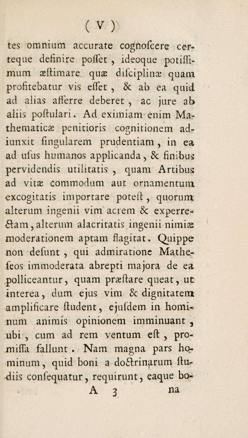 tes omnium accurate cogriofcere cer- teque definire poflet , ideoque potifli- mum aeftimare. quae difciplinas quam profitebatur vis effet , & ab ea quid ad aiias afferre deberet , ac jure ab aliis poftulari. Ad eximiam enim Ma¬ thematicas penitioris cognitionem ad^ iunxit Angularem prudentiam , in ea ad ulus humanos applicanda, & finibus pervidendis utilitatis , quam Artibus ad vitae commodum aut ornamentum excogitatis importare poteft , quorum alterum ingenii vim acrem 8c experre- £tam, alterum alacritatis ingenii nimis moderationem aptam flagitat. Quippe non defunt , qui admiratione Mathe- feos immoderata abrepti majora de ea polliceantur, quam prsffare queat, ut interea, dum ejus vim & dignitatem amplificare ftudent, ejufdem in homi¬ num animis opinionem imminuant , ubi , cum ad rem ventum eft , pro- mifla fallunt . , Nam magna pars ho¬ minum , quid boni a doftrinarum ftu- diis confequatur, requirunt, eaque bo- A 3 na