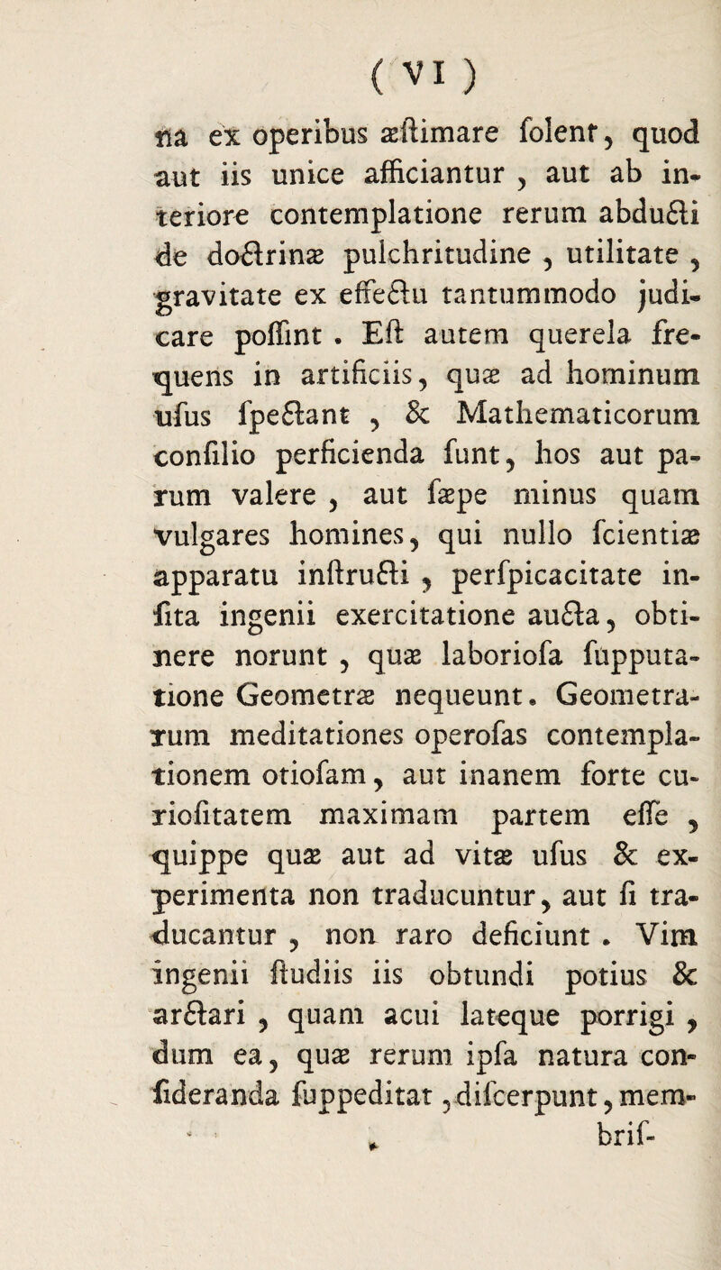 lia ex operibus aeftimare folenr , quod aut iis unice afficiantur , aut ab in* teriore contemplatione rerum abdu£li de dodrins pulchritudine , utilitate , gravitate ex effeflu tantummodo judi¬ care poffint . Eft autem querela fre¬ quens in artificiis, quas ad hominum ufus fpeftant , & Mathematicorum confilio perficienda funt, hos aut pa¬ rum valere , aut faepe minus quam vulgares homines, qui nullo fcientiae apparatu inftrudi , perfpicacitate in- fita ingenii exercitatione au£ta, obti¬ nere norunt , quae laboriofa fnpputa- tione Geometrae nequeunt. Geometra¬ rum meditationes operofas contempla¬ tionem otiofam, aut inanem forte cu~ riofitatem maximam partem effe , quippe quas aut ad vitse ufus <k ex¬ perimenta non traducuntur, aut fi tra¬ ducantur , non raro deficiunt . Vim ingenii ftudiis iis obtundi potius & ar&ari , quam acui lateque porrigi , dum ea, quae rerum ipfa natura con- fideranda fuppeditat ,difcerpunt,mem- brif-