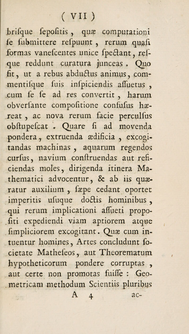 brifque fepofitis , que computationi ie fubmittere refpuunt , rerum qujafi formas vanefcentes unice fpe&ant, ref- que reddunt curatura junceas . Quo fit, ut a rebus abduftus animus, com- mentifque fuis infpiciendis afiuetus , cum fe fe ad res convertit , harum obverfante compofitione confufus he- reat , ac nova rerum facie perculfus obftupefcat • Quare fi ad movenda pondera,- extruenda edificia , excogi¬ tandas machinas , aquarum regendos curfus, navium conftruendas aut refi¬ ciendas moles, dirigenda itinera Ma¬ thematici advocentur, & ab iis que¬ ratur auxilium , fepe cedant oportet imperitis ufuque do£tis hominibus , qui rerum implicationi affueti propo- fiti expediendi viam aptiorem atque fimpliciorem excogitant . Que cum in¬ tuentur homines, Artes concludunt fo- cietate Mathefeos, aut Theorematum hypotheticorum pondere corruptas , aut certe non promotas fuifie : Geo¬ metricam methodum Scientiis pluribus A 4 ac-