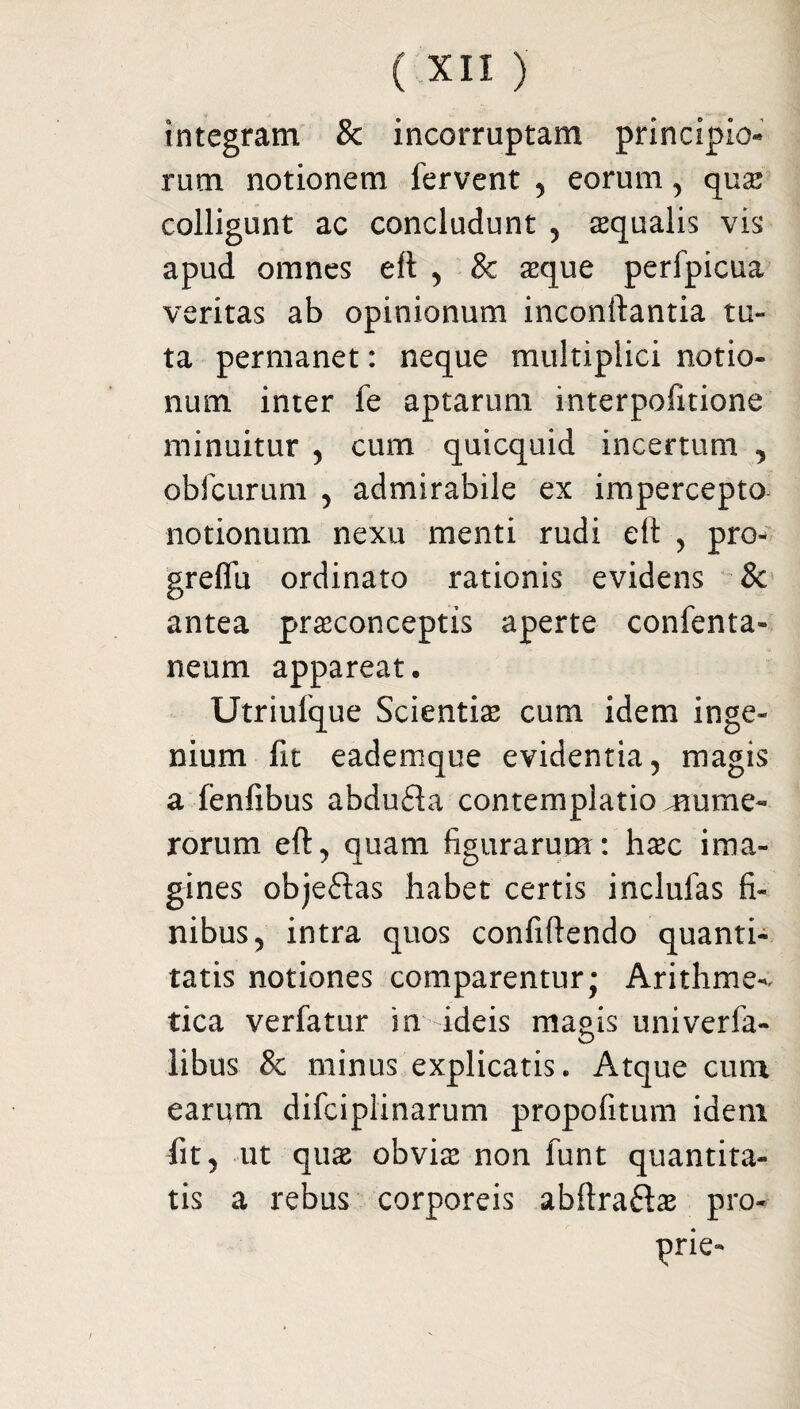 integram & incorruptam principio» rutn notionem fervent , eorum , qus colligunt ac concludunt , squalis vis apud omnes eft , & sque perfpicua veritas ab opinionum inconftantia tu¬ ta permanet: neque multiplici notio¬ num inter fe aptarum interpofitione minuitur , cum quicquid incertum , obfcurum , admirabile ex impercepto notionum nexu menti rudi elt , pro- greffu ordinato rationis evidens & antea prsconceptis aperte confenta- neum appareat, Utriufque Scientis cum idem inge¬ nium fit eademque evidentia, magis a fenfibus abdu£ta contemplatio cume¬ rorum eft, quam figurarum: hsc ima¬ gines objeftas habet certis inclufas fi¬ nibus, intra quos confiftendo quanti¬ tatis notiones comparentur; Arithme-. tica verfatur in ideis magis univerfa- libus & minus explicatis. Atque cum earum difciplinarum propofitum idem fit, ut qus obvis non funt quantita¬ tis a rebus corporeis abftra&s pro¬ prie-
