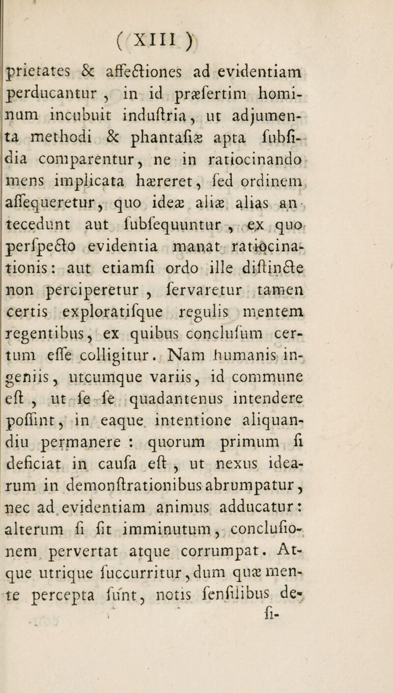 prietates & affe&iones ad evidentiam perducantur , in id praefertim homi¬ num incubuit induftria, ut adjumen¬ ta methodi & phantafise apta fubfi- dia comparentur 5 ne in ratiocinando mens implicata hameret, fed ordinem affequeretur, quo idese aliae alias an¬ tecedunt aut lubfequuntur , ex quo perfpeflo evidentia manat ratiocina¬ tionis : aut etiamfi ordo ille diftinfte non perciperetur , fervaretur tamen certis exploratifque regulis mentem regentibus, ex quibus conclufum cer¬ tum efle colligitur. Nam humanis in¬ geniis, utcumque variis, id commune eft , ut ie fe quadamenus intendere poffint, in eaque intentione aliquan- diu permanere : quorum primum fi deficiat in caufa eft , ut nexus idea¬ rum in demonftrationibus abrumpatur, nec ad evidentiam animus adducatur: alterum fi fit imminutum, conclufio- nem pervertat atque corrumpat. At¬ que utrique fuccurritur, dum quae men¬ te percepta iunt, notis fenfiiibus de- •* * ' fi-