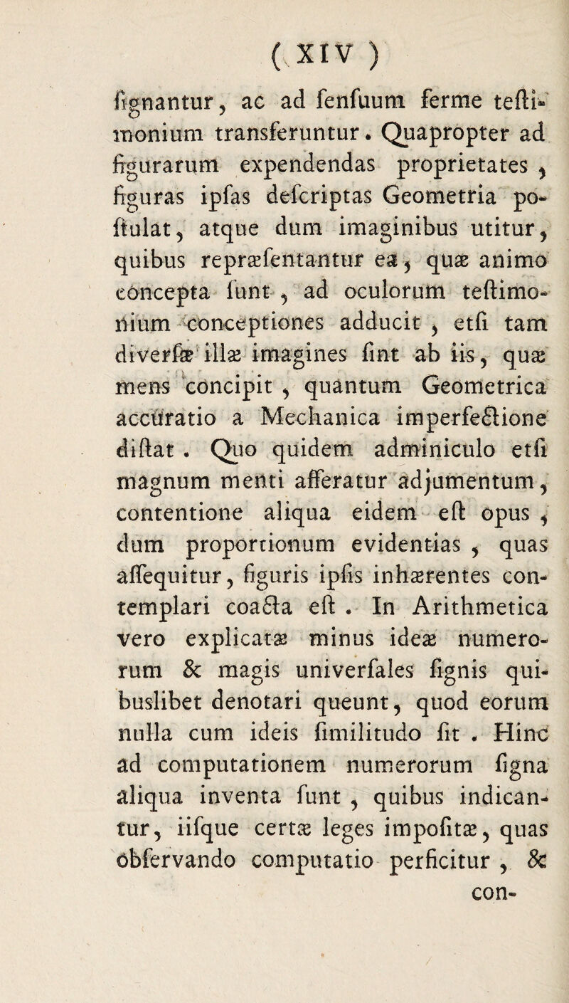 ftgnantur, ac ad fenfuum ferme tefti- monium transferuntur * Quapropter ad figurarum expendendas proprietates , figuras ipfas delcriptas Geometria po- fiulat, atque dum imaginibus utitur , quibus reprasfentantur ea, quas animo concepta funt , ad oculorum teftimo- ilium conceptiones adducit , etfi tam diverfe illas imagines fint ab iis 5 quas mens concipit , quantum Geometrica accuratio a Mechanica imperfectione diftat . Quo quidem adminiculo etfi magnum menti afferatur adjumentum, contentione aliqua eidem eft opus , dum proportionum evidentias , quas affequitur, figuris ipfis inhsrentes con¬ templari coaCta eft . In Arithmetica vero explicata; minus ideae numero¬ rum & magis univerfales fignis qui¬ buslibet denotari queunt, quod eorum nulla cum ideis fimilitudo fit - Hinc ad computationem numerorum figna aliqua inventa funt , quibus indican¬ tur, iifque certas leges impofitas, quas obfervando computatio perficitur , 8c con-