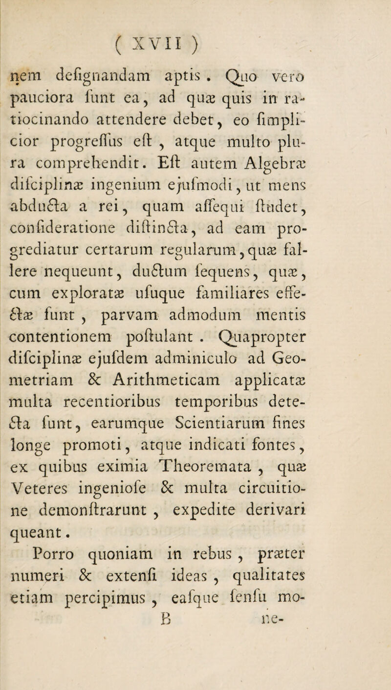 nem defignandam aptis . Quo vero pauciora funt ea, ad quas quis in ra¬ tiocinando attendere debet, eo fimpli- cior progrefliis eft , atque multo plu¬ ra comprehendit. Eft autem Algebras difciplinas ingenium e ju Imo di, ut mens abdufta a rei, quam affequi ftudet, confideratione diftinfta, ad eam pro¬ grediatur certarum regularum, qu^ fal¬ lere nequeunt, du£tum fequens, quas, cum explorata ufuque familiares effe- t\x funt , parvam admodum mentis contentionem poftulant . Quapropter difciplinas ejufdem adminiculo ad Geo¬ metriam & Arithmeticam applicatas multa recentioribus temporibus dete- funt, earumque Scientiarum fines longe promoti, atque indicati fontes, ex quibus eximia Theoremata , quas Veteres ingeniofe 3c multa circuitio¬ ne demonftrarunt , expedite derivari queant. Porro quoniam in rebus , praster numeri & extenft ideas , qualitates etiam percipimus , eafque fenfu mo- B ne-