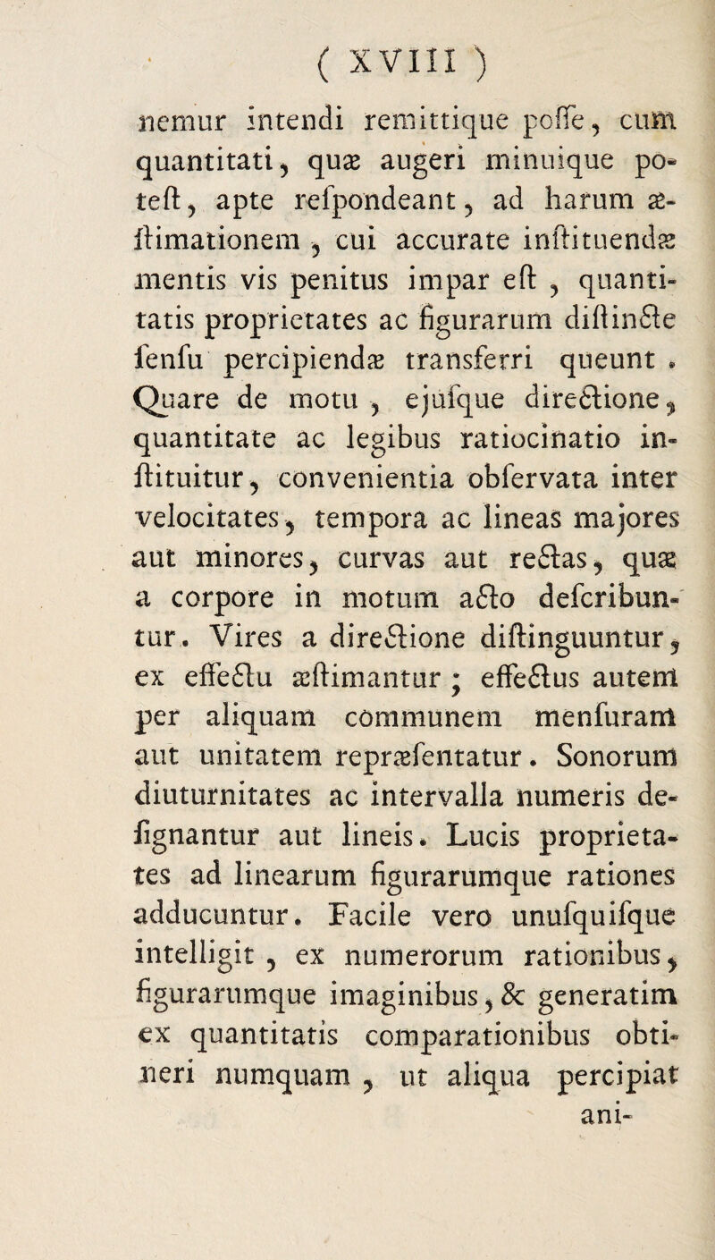 nemur intendi remittique pofiTe, cum quantitati j quse augeri minuique po* teft, apte reipondeant, ad harum as- Ilimationem , cui accurate inftituendss mentis vis penitus impar eft , quanti¬ tatis proprietates ac figurarum diftinfle fenfu percipiendas transferri queunt * Quare de motu , ejufque direftione, quantitate ac legibus ratiocinatio in- ftituitur, convenientia obfervata inter velocitates, tempora ac lineas majores aut minores, curvas aut reflas, quas a corpore in motum a£to defcribun- tur. Vires a direfbione diftinguuntur, ex effeflu adimantur ; effeftus autenl per aliquam communem menfurant aut unitatem reprasfentatur. Sonorum diuturnitates ac intervalla numeris de- fignantur aut lineis* Lucis proprieta¬ tes ad linearum figurarumque rationes adducuntur. Facile vero unufquifque intelligit , ex numerorum rationibus, figurarumque imaginibus , & generatim ex quantitatis comparationibus obti¬ neri numquam , ut aliqua percipiat ani-