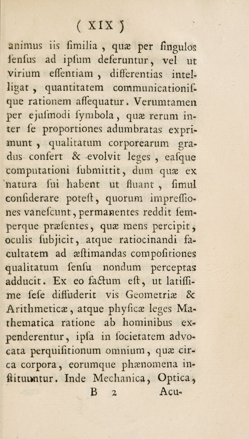 animus iis fimilia , qux per fingulos lenius ad ipfum deferuntur, vel ut virium efflendam , differentias intel- ligat , quantitatem communicationif- que rationem afflequatur. Verumtamen per ejufmodi lymbola, quae rerum in¬ ter fe proportiones adumbratas expri¬ munt , qualitatum corporearum gra¬ dus confert & evolvit leges , eafque computationi lubmittit, dum quas ex natura fui habent ut fluant , fimul confiderare poteft, quorum impreflio- nes vanefcunt, permanentes reddit fem- perque prasfentes, quas mens percipit, oculis fubjicit, atque ratiocinandi fa¬ cultatem ad ^(limandas compofiriones qualitatum fenfu nondum perceptas adducit. Ex eo fa£tum eft, ut latifii- me fefe diffuderit vis Geometrias & Arithmeticae, atque phyficas leges Ma¬ thematica ratione ab hominibus ex¬ penderentur, ipfa in focietatem advo¬ cata perquifitionum omnium, quas cir¬ ca corpora, eorumque phaenomena in- ftituiwnur. Inde Mechanica, Optica, B 2 Acu-