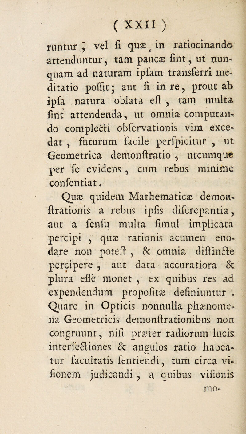 ). runtur ] vel fi quas g in ratiocinando attenduntur, tam paucas fint, ut nun¬ quam ad naturam ipfam transferri me¬ ditatio poffit; aut fi in re, prout ab ipfa natura oblata eft , tam multa fint attendenda, ut omnia computan¬ do complefti obfervationis vim exce¬ dat , futurum facile perfpicitur , ut Geometrica demonftratio , utcumque per fe evidens, cum rebus minime confentiat. Qua quidem Mathematica demon- Arationis a rebus ipfis difcrepantia, aut a fenfu multa fmiul implicata percipi , quas rationis acumen eno¬ dare non poteft , & omnia diftinfte percipere , aut data accuratiora Sc plura effe monet , ex quibus res ad expendendum propofita definiuntur • Quare in Opticis nonnulla phaenome¬ na Geometricis demonftrationibus non congruunt, nifi prater radiorum lucis interfe£liones 8c angulos ratio habea¬ tur facultatis fentiendi, tum circa vi- fionem judicandi , a. quibus vifionis mo-