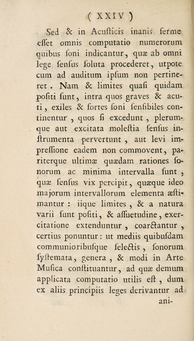 Sed & in Acufticis inanis fefme e flet omnis computatio numerorum guibus foni indicantur, quas ab omni lege fenfus foluta procederet , utpote cum ad auditum ipfum non pertine¬ ret . Nam & limites quali quidam politi funt 5 intra quos graves & acu¬ ti ^ exiles & fortes foni fenlibiles con¬ tinentur , quos fi excedunt , plerum¬ que aut excitata moleftia fenfus in- flrumenta pervertunt , aut levi im~ preflione eadem non commovent, pa- riterque ultima quasdam rationes lo¬ liorum ac minima intervalla funt , quas fenfus vix percipit, quaque ideo majorum intervallorum elementa asfti* mantur : iique limites , & a natura varii funt politi, & afluetudine, exer¬ citatione extenduntur , coartantur , certius ponuntur: ut mediis quibufdam communioribufque feletis , fonorum fyftemata, genera , & modi in Arte Mufica conllituantur, ad quas demum applicata computatio utilis eft , dum ex aliis principiis leges derivantur ad ani»