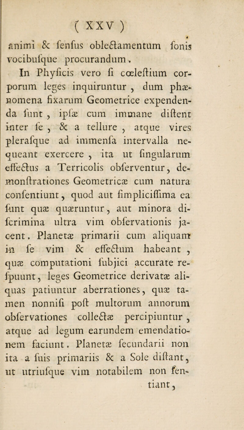 9 animi & fenfus oblectamentum fonis vocibufque procurandum. In Phyficis vero fi coeleftium cor¬ porum leges inquiruntur , dum phae¬ nomena fixarum Geometrice expenden¬ da funt , ipfae cum immane diftent inter fe , & a tellure y atque vires plerafque ad immenfa intervalla ne¬ queant exercere , ita ut lingularum effeCtus a Terricolis obferventur, de- monftrationes Geometrica cum natura confentiunt, quod aut fimpliciffima ea funt quse quaeruntur , aut minora di- fcrimina ultra vim obfervationis ja¬ cent . Planetae primarii cum aliquam in fe vim & effeftum habeant , quae computationi fubjici accurate re- fpuunt 3 leges Geometrice derivatae ali¬ quas patiuntur aberrationes, quae ta¬ men nonnifi poft multorum annorum obfervationes colleftae percipiuntur , atque ad legum earundem emendatio¬ nem faciunt. Planetae fecundarii non ita a fuis primariis & a Sole diflant, ut utriufque virn notabilem non fen- tiant 3