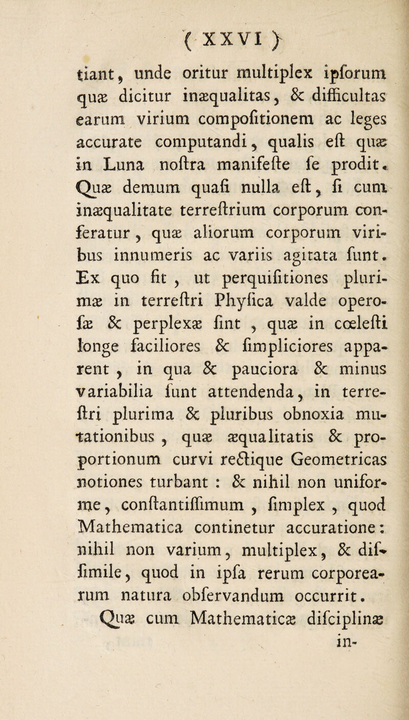 tiant 9 unde oritur multiplex ipforum quas dicitur inaequalitas, & difficultas earum virium compofitionem ac leges accurate computandi , qualis eft qnx in Luna noftra manifefte fe prodit* Quae demum quali nulla eft , fi cum inaequalitate terreftrium corporum con¬ feratur , quae aliorum corporum viri¬ bus innumeris ac variis agitata funt« Ex quo fit , ut perquifitiones pluri¬ mae in terreftri Phyfica valde opero- fx Sc perplexa fint , quae in coelefti longe faciliores 8c fimpliciores appa¬ rent , in qua & pauciora & minus variabilia funt attendenda , in terre¬ ftri plurima & pluribus obnoxia mu¬ tationibus y quae aequalitatis & pro¬ portionum curvi re£tique Geometricas notiones turbant : & nihil non unifor¬ me ^ conftantiffimum , fimplex , quod Mathematica continetur accuratione: nihil non varium, multiplex, 8c dif* fimile, quod in ipfa rerum corporea¬ rum natura obfervandum occurrit* Quae cum Mathematicae difciplins in-