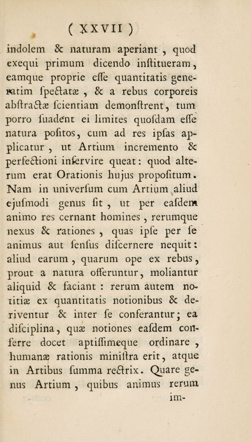 indolem & naturam aperiant , quod exequi primum dicendo inftitueram , eamque proprie efle quantitatis gene- natim fpeftatas , & a rebus corporeis abftra&as fcientiam demonftrent1^ tum porro fuadent ei limites quofdam effe natura pofitos, cum ad res ipfas ap¬ plicatur , ut Artium incremento & perfedtioni infervire queat: quod alte¬ rum erat Orationis hujus propofitum. Nam in univerfum cum Artium aliud ' y ejufmodi genus fit , ut per eafdem animo res cernant homines , rerumque nexus 8c rationes , quas ipfe per fe animus aut fenlus difcernere nequit: aliud earum , quarum ope ex rebus , prout a natura offeruntur, moliantur aliquid & faciant : rerum autem no¬ titias ex quantitatis notionibus & de- riventur & inter fe conferantur* ea difciplina, quas notiones eafdem con¬ ferre docet aptiffimeque ordinare , humanas rationis miniftra erit, atque in Artibus fumma reftrix. Quare ge¬ nus Artium , quibus animus rerum im-