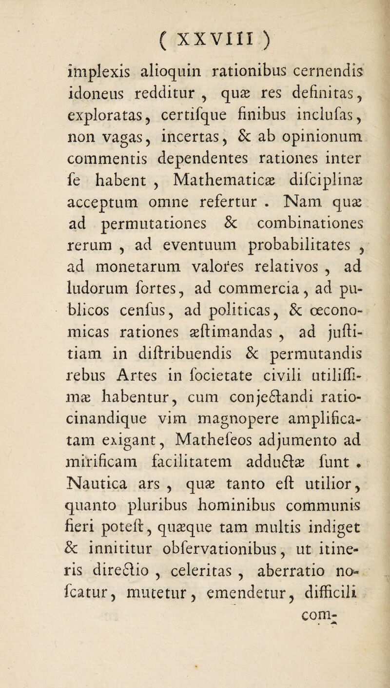 implexis alioquin rationibus cernendis idoneus redditur , quas res definitas , exploratas 5 certifque finibus inclufas, non vagas , incertas , & ab opinionum commentis dependentes rationes inter fe habent , Mathematica difciplinse acceptum omne refertur . Nam quas ad permutationes & combinationes rerum , ad eventuum probabilitates , ad monetarum valotes relativos , ad ludorum fortes, ad commercia, ad pu¬ blicos cenfus, ad politicas, & oecono¬ micas rationes asftimandas , ad jufti- tiam in diftribuendis & permutandis rebus Artes in focietate civili utiliffi- mas habentur, cum conjeftandi ratio- cinandique vim magnopere amplifica¬ tam exigant, Mathefeos adjumento ad mirificam facilitatem addufte funt . Nautica ars , quas tanto eft utilior, quanto pluribus hominibus communis fieri poteii, quaque tam multis indiget & innititur obfervationibus, ut itine¬ ris diredio , celeritas , aberratio no fcatur, mutetur, emendetur, difficili coni- - a