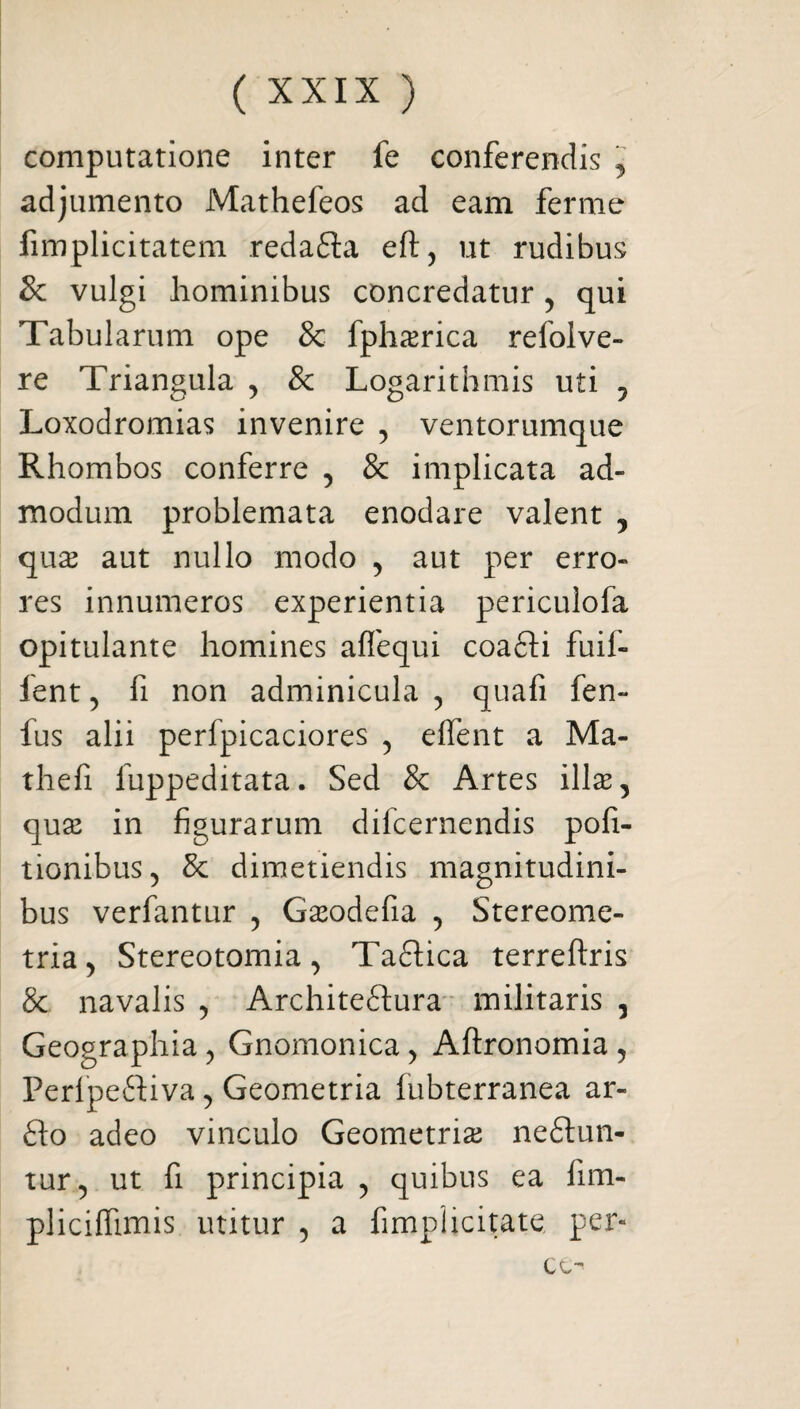 computatione inter fe conferendis , adjumento Mathefeos ad eam ferme fimplicitatem redatia eft, ut rudibus & vulgi hominibus concredatur, qui Tabularum ope & fpha^rica refolve- re Triangula , & Logarithmis uti , Loxodromias invenire , ventorumque Rhombos conferre , & implicata ad¬ modum problemata enodare valent , quas aut nullo modo , aut per erro¬ res innumeros experientia periculofa opitulante homines affequi coatti fuif- fent , fi non adminicula , quafi fen- fus alii perfpicaciores , effent a Ma- thefi fuppeditata. Sed Se Artes illas, quas in figurarum difeernendis poli¬ tionibus, & dimetiendis magnitudini¬ bus verfantur , Gasodefia , Stereome- tria, Stereotomia, Tatlica terreftris & navalis , Architeftura militaris , Geographia, Gnomonica, Aftronomia , Perfpettiva, Geometria fubterranea ar¬ tio adeo vinculo Geometria neftun- tur, ut fi principia , quibus ea fim- pliciffimis utitur , a fimplicitate, per- cc^