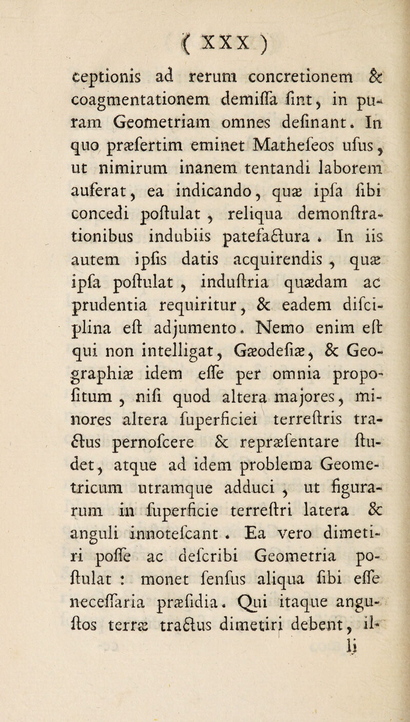 eeptionis ad rerum concretionem & coagmentationem, demifla fint, in pu¬ ram Geometriam omnes delinant* In quo praefertim eminet Mathefeos ufus ? ut nimirum inanem tentandi laborem auferat, ea indicando, qux ipfa libi concedi poftulat , reliqua demonftra- tionibus indubiis patefactura * In iis autem ipfis datis acquirendis , qu^e ipfa poftulat , induftria quadam ac prudentia requiritur, & eadem difct- plina eft adjumento. Nemo enim e(t qui non intelligat, Gseodefiae, & Geo¬ graphiae idem elfe per omnia propo- litum , nifi quod altera majores, mi¬ nores altera fuperficiei terreftris tra- £lus pernofcere Sc repraefentare ftu- det, atque ad idem problema Geome¬ tricum utramque adduci , ut figura¬ rum in fuperficie terreftri latera & anguli innotefcant * Ea vero dimeti¬ ri pofle ac defcribi Geometria po¬ ftulat : monet fenfus aliqua fibi effe neceftaria praefidia* Qui itaque angu- ftos terrae traftus dimetiri debent, il¬ li