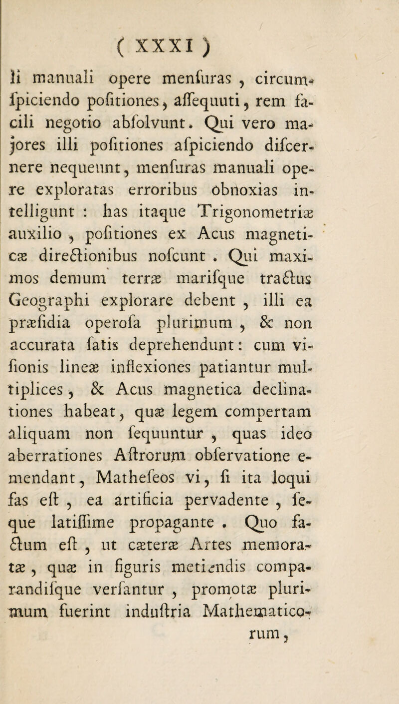 Ii manuali opere menfuras , circunv fpiciendo politiones ^ aflequuti , rem fa¬ cili negotio abfolvunt* Qui vero ma¬ jores illi pofitiones afpiciendo difcer- nere nequeunt, menfuras manuali ope¬ re exploratas erroribus obnoxias in- telligunt : has itaque Trigonometris auxilio , pofitiones ex Acus magneti- cx direflionibus nofcunt . Qui maxi¬ mos demum terra marifque traftus Geographi explorare debent , illi ea prafidia operofa plurimum , & non accurata fatis deprehendunt: cum vi- fionis lineas inflexiones patiantur mul¬ tiplices , & Acus magnetica declina¬ tiones habeat, quas legem compertam aliquam non fequuntur , quas ideo aberrationes Aftrorurn obfervatione e- mendant, Mathefeos vi, fi ita loqui fas eft , ea artificia pervadente , fe- que latilfime propagante . Quo fa- 6lum eft , ut castera Artes memora¬ tae , qua2 in figuris metiendis compa- randilque verfantur , promotas pluri¬ mum fuerint induftria Mathematico-* rum,