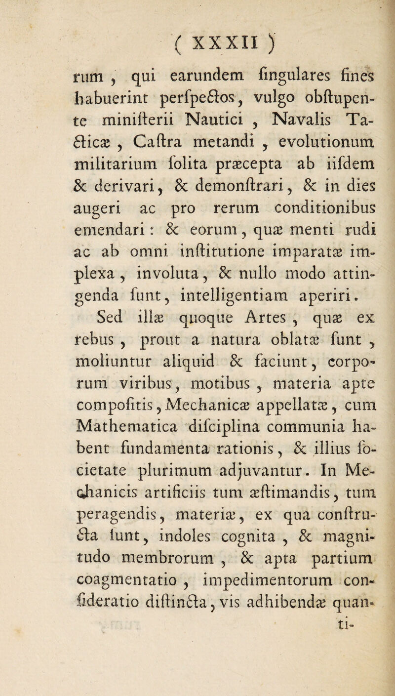 rum , qui earundem fingulares fines habuerint perfpeflos^ vulgo obftupen- te minifterii Nautici , Navalis Ta- ftica y Caftra metandi ,. evolutionum militarium folita praecepta ab iifdem & derivari y 8c demonftrari, & in dies augeri ac pro rerum conditionibus emendari: & eorum, quas menti rudi ac ab omni inftitutione imparatae im¬ plexa , involuta, & nullo modo attin¬ genda funt, intelligentiam aperiri. Sed illas quoque Artes , quas ex rebus , prout a natura oblatas funt , moliuntur aliquid 8c faciunt , corpo¬ rum viribus, motibus , materia apte compofitis y Mechanicas appellata, cum Mathematica difciplina communia ha¬ bent fundamenta rationis, & illius fo- cietate plurimum adjuvantur. In Me- cjianicis artificiis tum aeftimandis , tum peragendis, materia, ex qua conftru- fla iunt, indoles cognita , & magni¬ tudo membrorum , & apta partium coagmentatio , impedimentorum con- fideratio diftinfta, vis adhibenda quan¬ ti-
