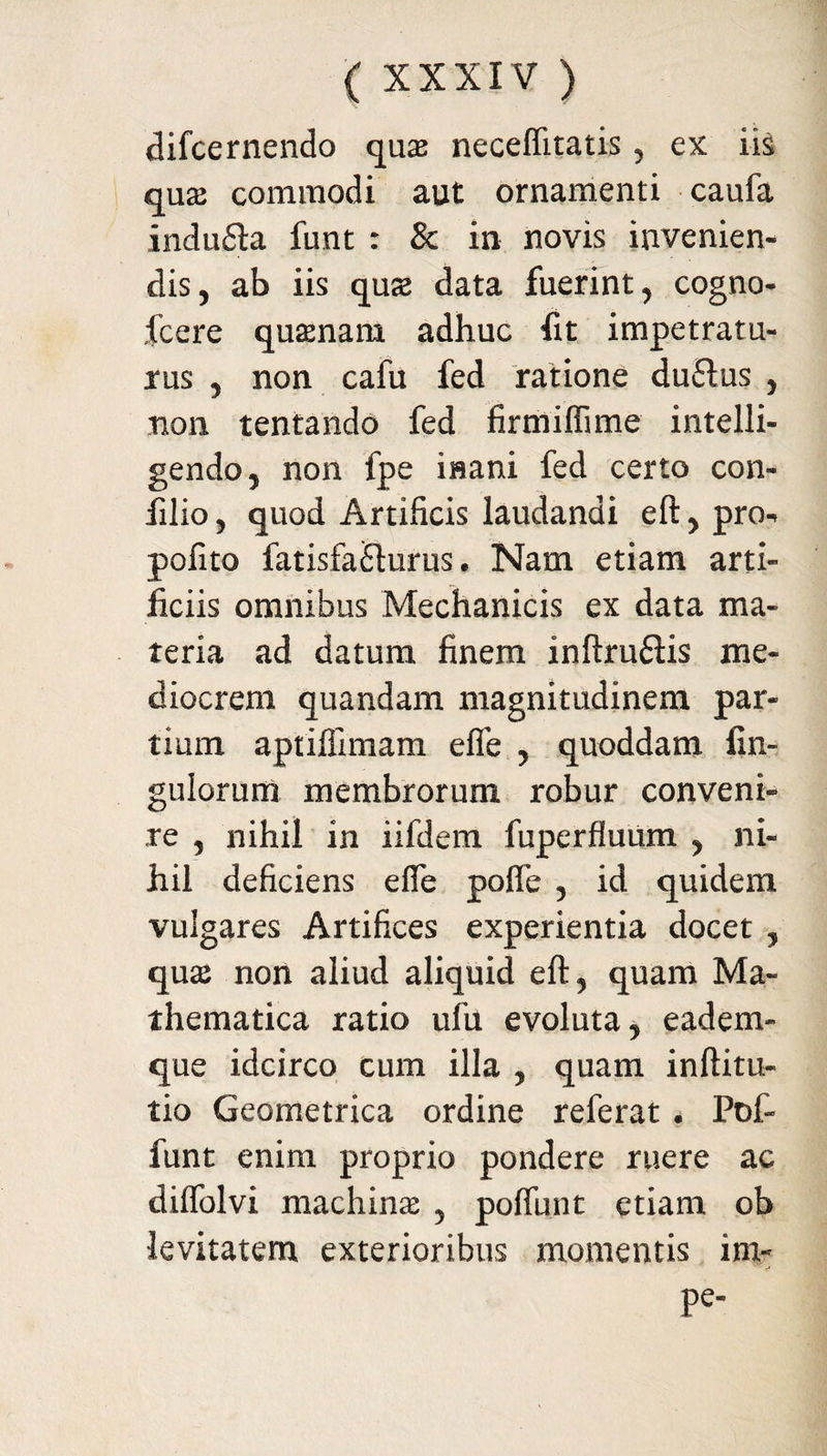 difcernendo qua neceffitatis, ex iis qua commodi aut ornamenti caufa indu&a funt : & in novis invenien¬ dis, ab iis qua data fuerint, cogno- fcere quanain adhuc fit impetratu¬ rus , non cafu fed ratione duffus , non tentando fed firtniflime intelli- gendo, non fpe inani fed certo con- filio, quod Artificis laudandi eft, pro- pofito fatisfafiurus. Nam etiam arti¬ ficiis omnibus Mechanicis ex data ma¬ teria ad datum finem inftru&is me¬ diocrem quandam magnitudinem par¬ tium aptiflimam efle , quoddam An¬ gulorum membrorum robur conveni¬ re , nihil in iifdem fuperfluum , ni¬ hil deficiens efie pofle , id quidem vulgares Artifices experientia docet , qua non aliud aliquid eft, quam Ma¬ thematica ratio ufu evoluta, eadem- que idcirco cum illa , quam inftitu- tio Geometrica ordine referat . Pof- funt enim proprio pondere ruere ac difiolvi machina , pofiunt etiam ob levitatem exterioribus momentis irn- Pe'