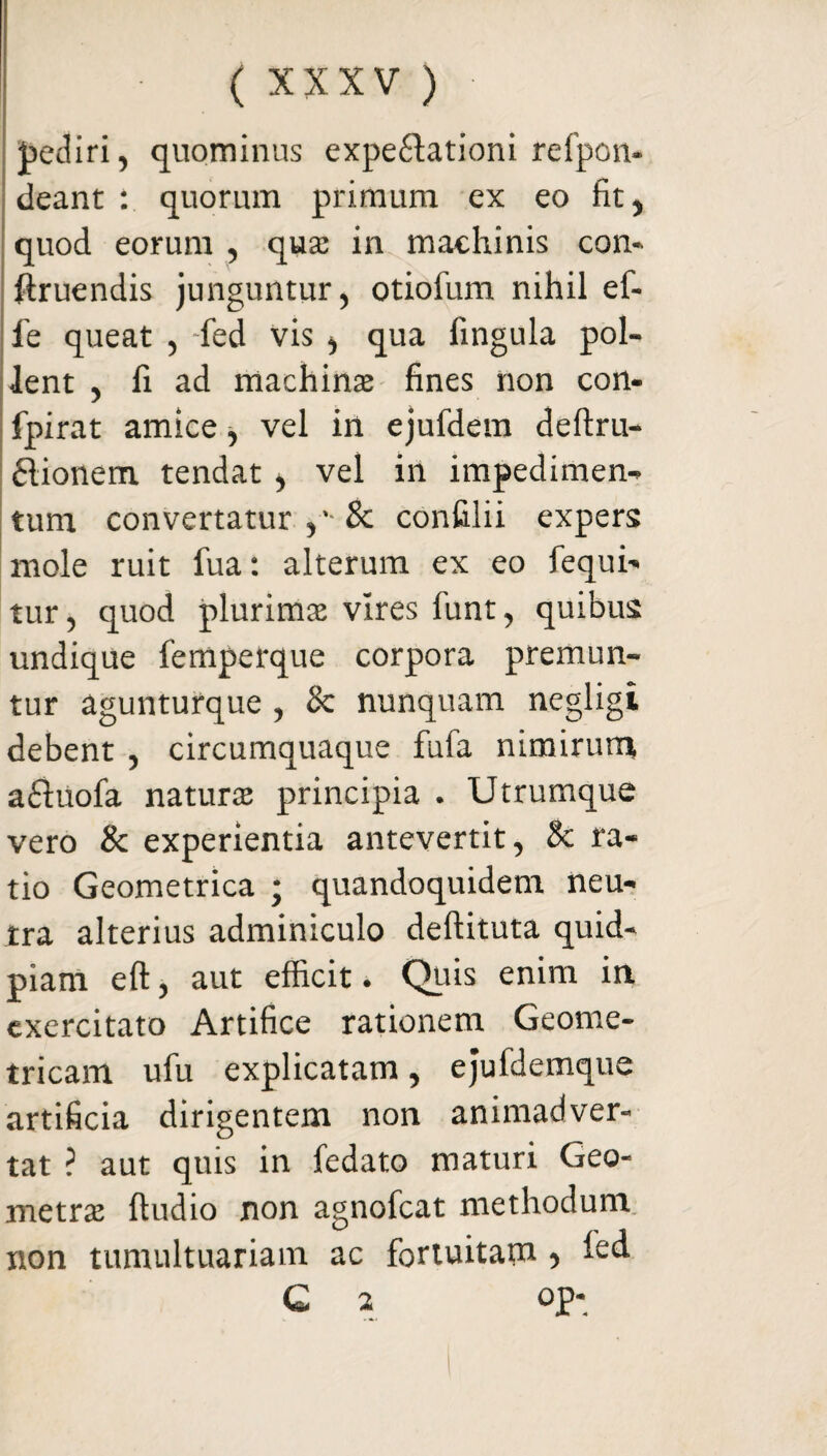 pediri, quominus expe£tationi relpcn- deant : quorum primum ex eo fit, quod eorum , qua: in machinis con- ftruendis junguntur, otiolum nihil ef- fe queat , -fed vis , qua lingula pol¬ lent , fi ad machinae fines non con- fpirat amice , vel in ejufdem deftru- £lionem tendat, vel in impedimen¬ tum convertatur & confilii expers mole ruit fua: alterum ex eo fequi- tur, quod plurimae vires funt, quibus undique femperque corpora premun¬ tur agunturque , & nunquam negligi debent , circumquaque fufa nimirum a£iuofa naturae principia . Utrumque vero & experientia antevertit, & ra¬ tio Geometrica ; quandoquidem neu¬ tra alterius adminiculo deftituta quid- piam eft, aut efficit. Quis enim in exercitato Artifice rationem Geome¬ tricam ufu explicatam, ejufilemque artificia dirigentem non animadver¬ tat ? aut quis in fedato maturi Geo¬ metrae ftudio non agnofcat methodum non tumultuariam ac fortuitam, ied C 2 op-