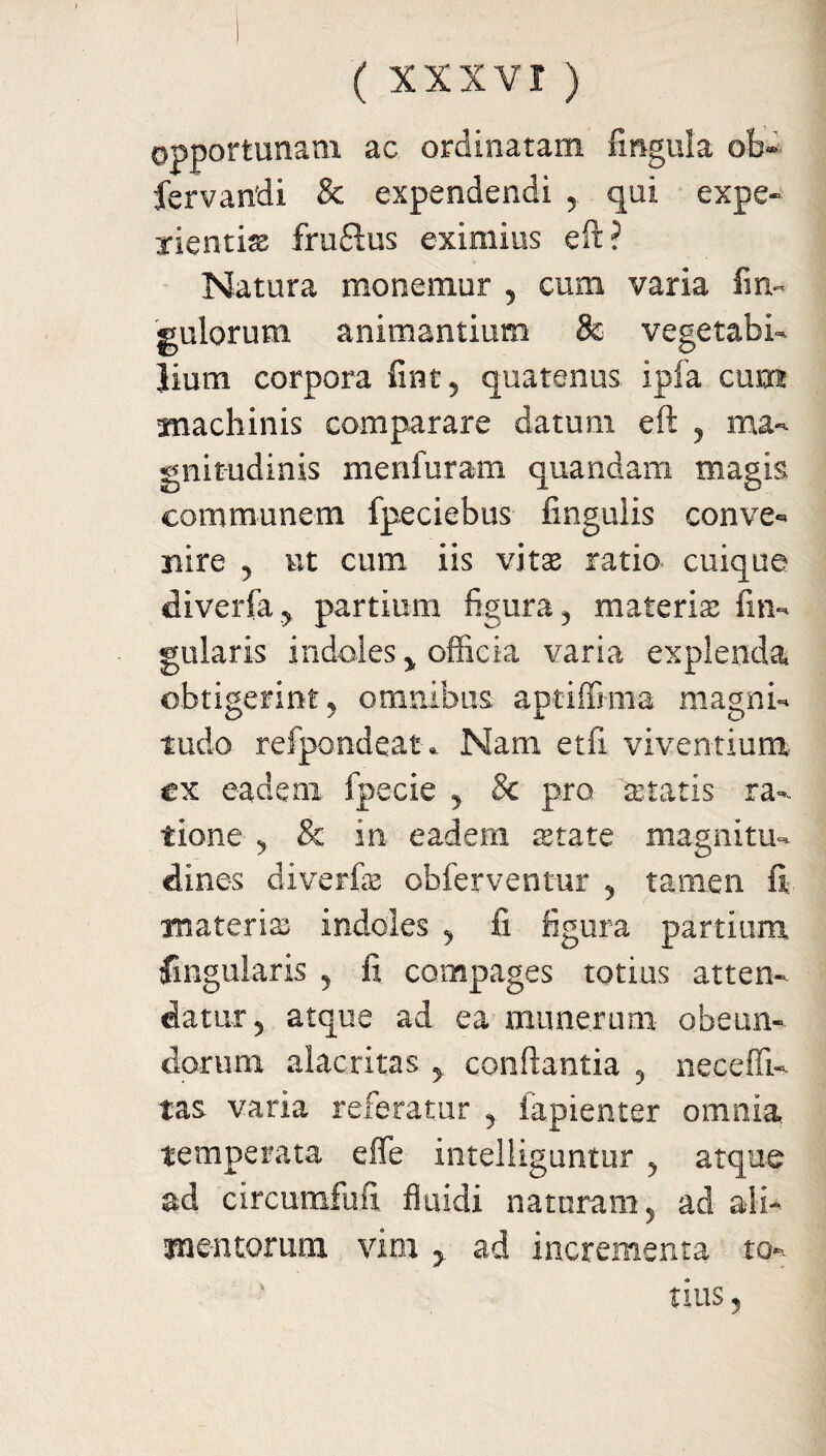 opportunam ac ordinatam lingula ol> fervandi & expendendi 5 qui expe¬ rientia fruftus eximius eft? Natura monemur 5 cum varia fin« gulorum animantium & vegetabi¬ lium corpora finc5 quatenus ipla cum fnachinis comparare datum eft ? ma¬ gnitudinis menfuram quandam magis communem fpeciebus lingulis conve¬ nire 5 ut cum iis vitae ratio cuique diverfa^ partium figura? materis lin¬ gularis indoles > officia varia explenda obtigerint ? omnibus aptilFmia magni¬ tudo refpondeat * Nam etfi viventium, ex eadem fpecie y & pro artatis ra¬ tione & in eadem state magnitu¬ dines diverfe obferventur 5 tamen fi materis indoles , fi figura partium lingularis 5 fi compages totius atten¬ datur 5 atque ad ea munerum obeun¬ dorum alacritas > conflantia , necefii- tas varia referatur ? iapienter omnia temperata effe intelliguntur 5 atque ad circumfufi fluidi naturam 5 ad ali- mentorum vim > ad incrementa to¬ tius 3