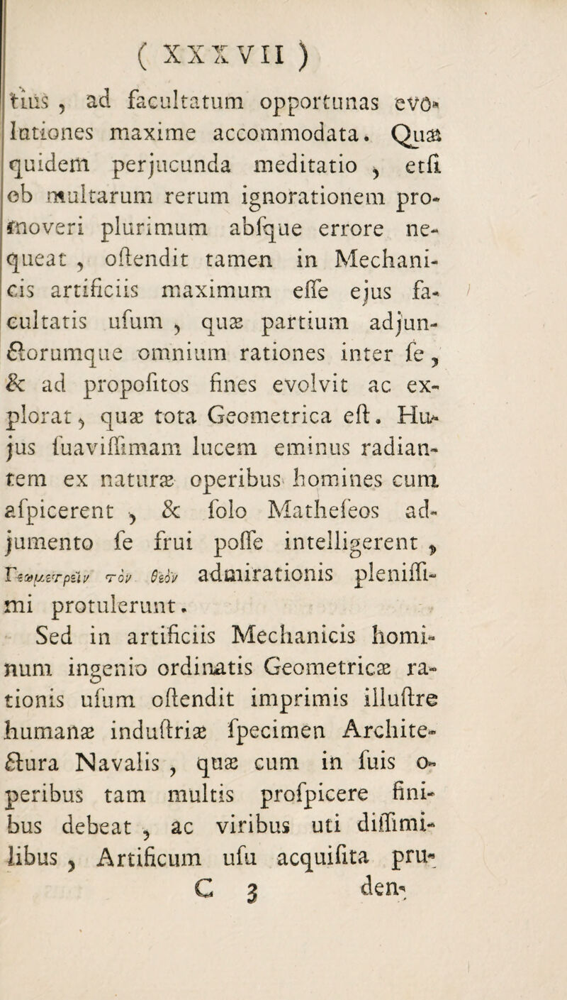 tius , ad facultatum opportunas ev<> lationes maxime accommodata. Qu& quidem perjucunda meditatio , etfl ob multarum rerum ignorationem pro* moveri plurimum abfque errore ne¬ queat 5 oftendit tamen in Mechani¬ cis artificiis maximum efle ejus fa- cultatis ufum , quas partium adjun- ftorumque omnium rationes inter fe, & ad propofitos fines evolvit ac ex¬ plorat ^ qua3 tota Geometrica eft. Hu- jus fuaviffimam lucem eminus radian¬ tem ex naturae operibus homines cum afpicerent 5 & folo Mathefeos ad¬ jumento fe frui poffe intelligerent * Tzstfuzrpui/ rov Qzbv admirationis pleniffi- mi protulerunt. Sed in artificiis Mechanicis homi¬ num ingenio ordinatis Geometricae ra¬ tionis ufum oftendit imprimis illuftre humanae induftriae fpecimen Archite- flura Navalis , quas cum in fuis o- peribus tam multis profpicere fini¬ bus debeat ? ac viribus uti diifimi- libus j Artificum ufu acquifita pru- C 3 dem