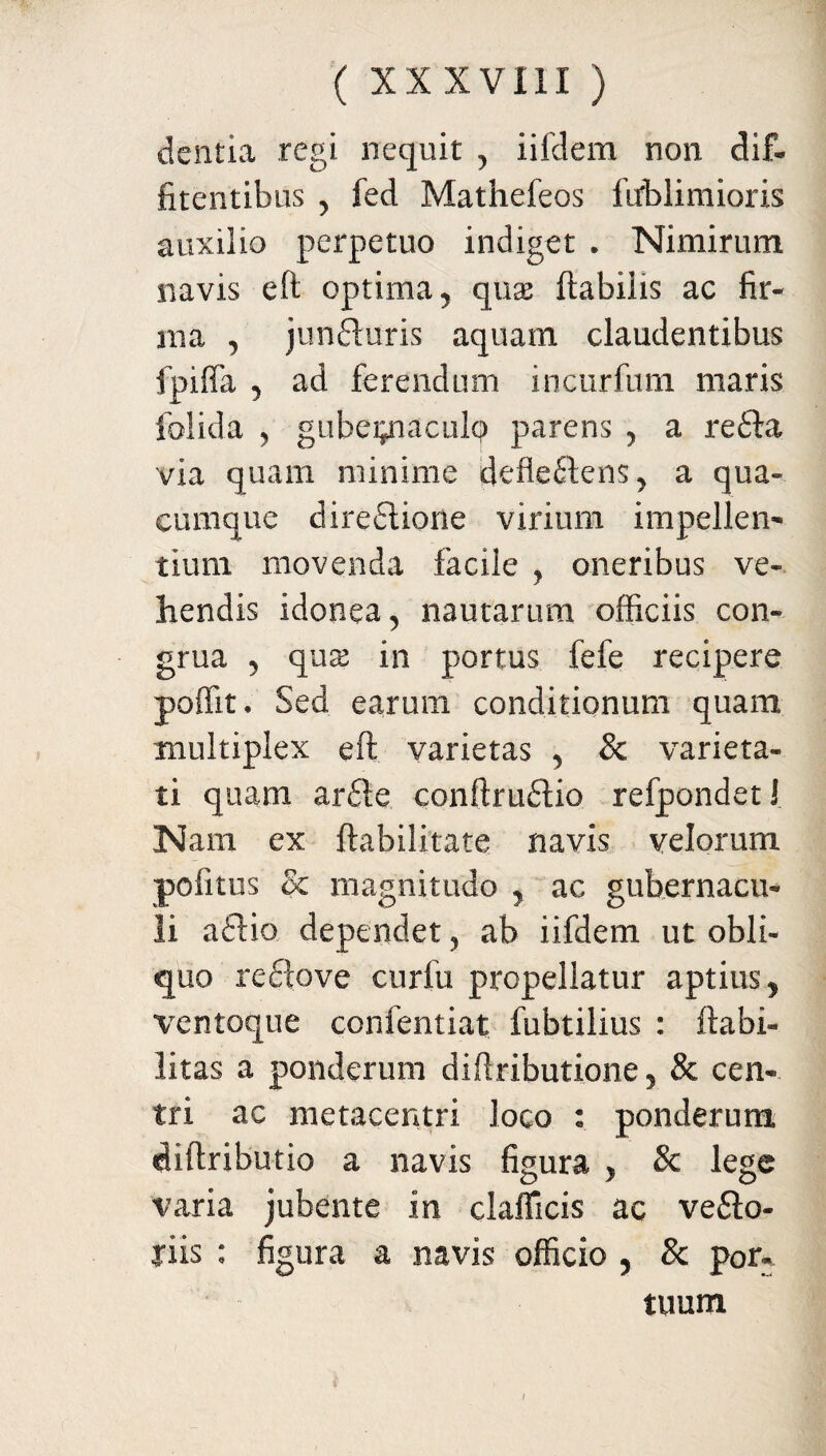 dentia regi nequit , iifclem non dif- fitentibus > fed Mathefeos ftfblimioris auxilio perpetuo indiget . Nimirum navis eft optima 5 qux ftabiiis ac fir¬ ma , junduris aquam claudentibus fpiffa 5 ad ferendum incurfum maris iolida 5 gubei^iaculcp parens , a recta via quam minime defiedens y a qua¬ cumque diredione virium impellen¬ tium movenda facile , oneribus ve¬ hendis idonea , nautarum officiis con¬ grua 5 qux in portus fefe recipere poffit • Sed earum conditionum quam multiplex eft varietas , & varieta¬ ti quam arde conftrudio refpondetJ Nam ex ftabilitate navis velorum pofitus Sc magnitudo y ac gubernacu¬ li adia dependet, ab iifdem ut obli¬ quo re do ve curfu propellatur aptius., ventoque confentiat fubtilius : Habi¬ litas a ponderum diftributione 5 & cen¬ tri ac metacentri loco : ponderum diftributio a navis figura y & lege varia jubente in clafficis ac vedo- tiis : figura a navis officio , & por¬ tuum /