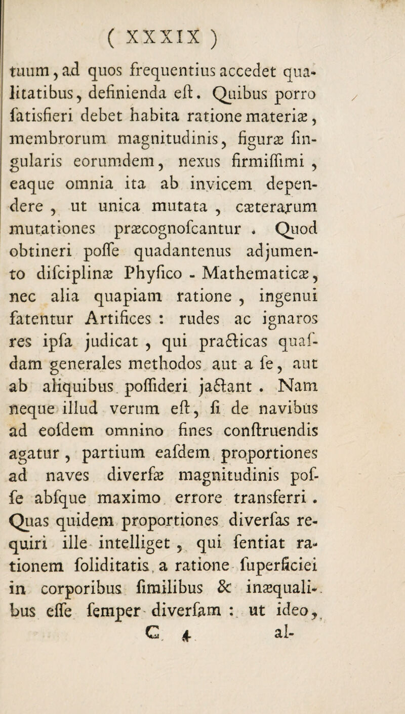 tuum , ad quos frequentius accedet qua¬ litatibus > definienda eft. Quibus porro fatisfieri debet habita ratione materia*, membrorum magnitudinis , figuras lin¬ gularis eorumdem, nexus firmiffimi , eaque omnia ita ab invicem depen¬ dere , ut unica mutata , cssterarum mutationes prascognofcantur * Quod obtineri poffe quadantenus adjumen¬ to difciplinas Phyfico - Mathematica, nec alia quapiam ratione , ingenui fatentur Artifices : rudes ac ignaros res ipfa judicat , qui pra&icas quaf- dam generales methodos aut a fe, aut ab aliquibus poflideri ja£tant . Nam neque illud verum eft, fi de navibus ad eoidem omnino fines conftruendis agatur, partium eafdem proportiones ad naves diverfas magnitudinis pof¬ fe abfque maximo errore transferri . Quas quidem proportiones diverfas re¬ quiri ille intelliget , qui fentiat ra¬ tionem foliditatis, a ratione fuperficiei in corporibus fimilibus 3c inaequali-, bus effe femper' diverfam : ut ideo, G * al-